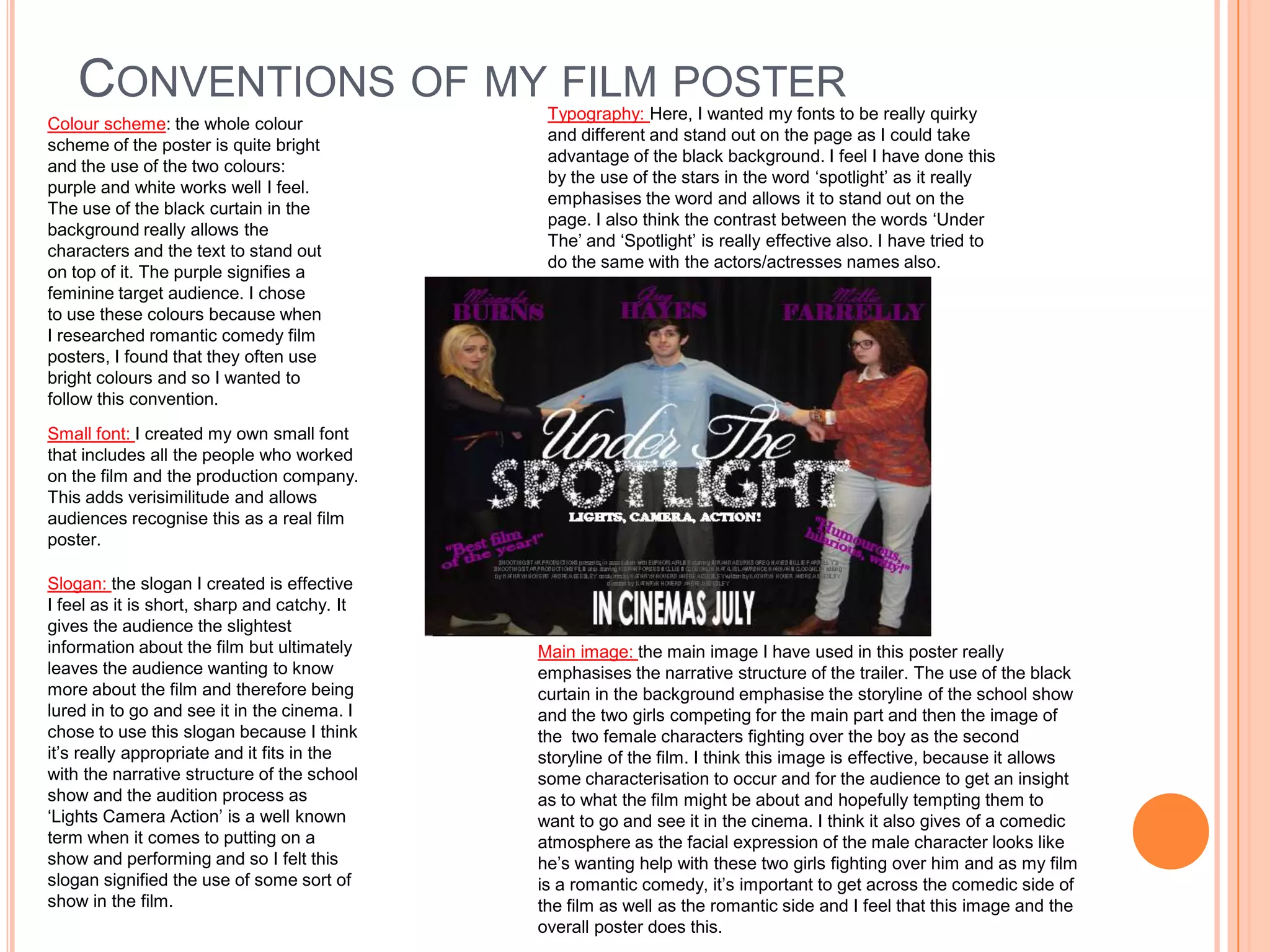 CONVENTIONS OF MY FILM POSTER              Typography: Here, I wanted my fonts to be really quirky
Colour scheme: the whole colour
                                               and different and stand out on the page as I could take
scheme of the poster is quite bright
                                               advantage of the black background. I feel I have done this
and the use of the two colours:
                                               by the use of the stars in the word ‘spotlight’ as it really
purple and white works well I feel.
                                               emphasises the word and allows it to stand out on the
The use of the black curtain in the
                                               page. I also think the contrast between the words ‘Under
background really allows the
                                               The’ and ‘Spotlight’ is really effective also. I have tried to
characters and the text to stand out
                                               do the same with the actors/actresses names also.
on top of it. The purple signifies a
feminine target audience. I chose
to use these colours because when
I researched romantic comedy film
posters, I found that they often use
bright colours and so I wanted to
follow this convention.
Small font: I created my own small font
that includes all the people who worked
on the film and the production company.
This adds verisimilitude and allows
audiences recognise this as a real film
poster.

Slogan: the slogan I created is effective
I feel as it is short, sharp and catchy. It
gives the audience the slightest
information about the film but ultimately     Main image: the main image I have used in this poster really
leaves the audience wanting to know           emphasises the narrative structure of the trailer. The use of the black
more about the film and therefore being       curtain in the background emphasise the storyline of the school show
lured in to go and see it in the cinema. I    and the two girls competing for the main part and then the image of
chose to use this slogan because I think      the two female characters fighting over the boy as the second
it’s really appropriate and it fits in the    storyline of the film. I think this image is effective, because it allows
with the narrative structure of the school    some characterisation to occur and for the audience to get an insight
show and the audition process as              as to what the film might be about and hopefully tempting them to
‘Lights Camera Action’ is a well known        want to go and see it in the cinema. I think it also gives of a comedic
term when it comes to putting on a            atmosphere as the facial expression of the male character looks like
show and performing and so I felt this        he’s wanting help with these two girls fighting over him and as my film
slogan signified the use of some sort of      is a romantic comedy, it’s important to get across the comedic side of
show in the film.                             the film as well as the romantic side and I feel that this image and the
                                              overall poster does this.
 
