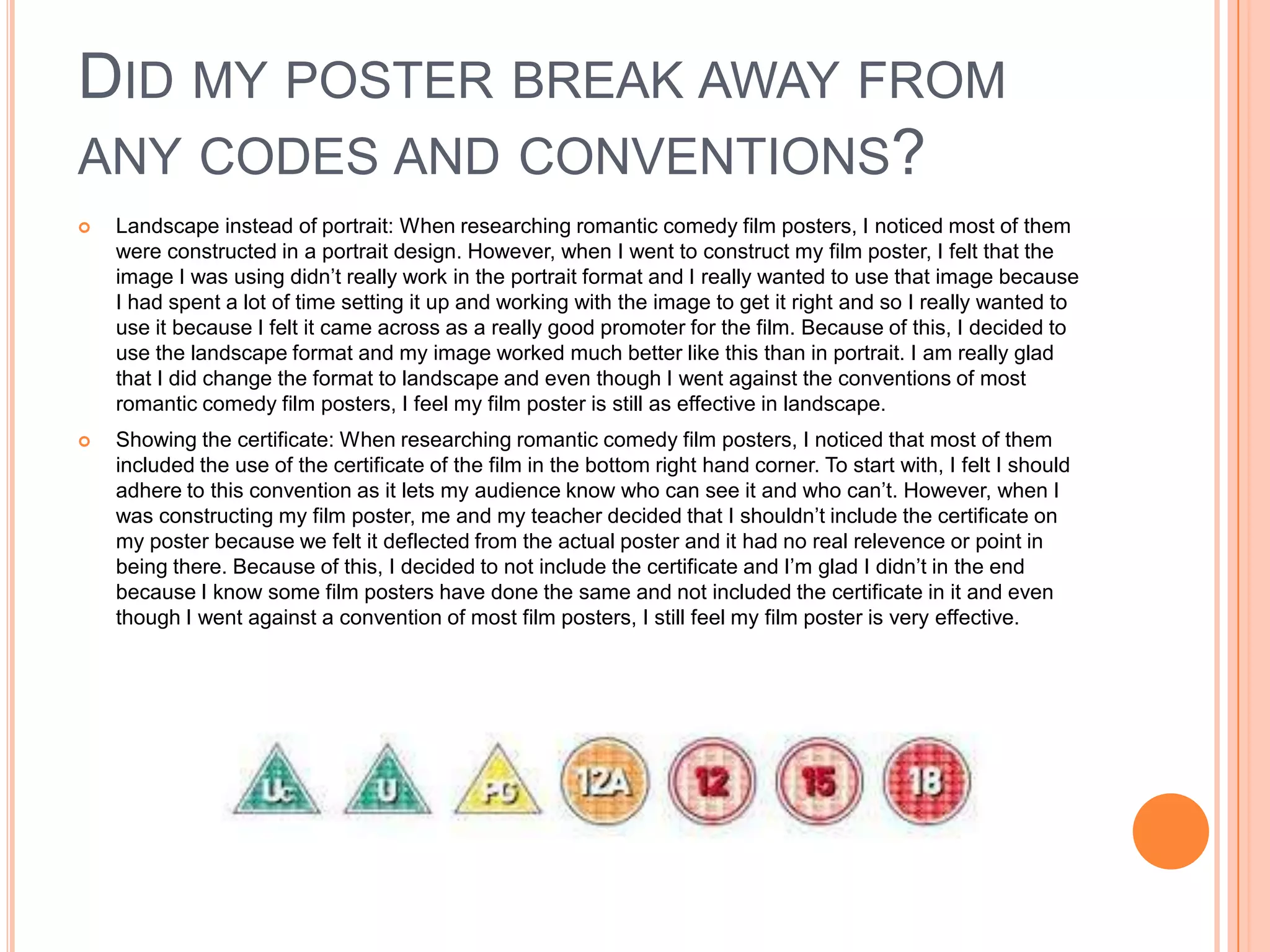 DID MY POSTER BREAK AWAY FROM
ANY CODES AND CONVENTIONS?
   Landscape instead of portrait: When researching romantic comedy film posters, I noticed most of them
    were constructed in a portrait design. However, when I went to construct my film poster, I felt that the
    image I was using didn’t really work in the portrait format and I really wanted to use that image because
    I had spent a lot of time setting it up and working with the image to get it right and so I really wanted to
    use it because I felt it came across as a really good promoter for the film. Because of this, I decided to
    use the landscape format and my image worked much better like this than in portrait. I am really glad
    that I did change the format to landscape and even though I went against the conventions of most
    romantic comedy film posters, I feel my film poster is still as effective in landscape.
   Showing the certificate: When researching romantic comedy film posters, I noticed that most of them
    included the use of the certificate of the film in the bottom right hand corner. To start with, I felt I should
    adhere to this convention as it lets my audience know who can see it and who can’t. However, when I
    was constructing my film poster, me and my teacher decided that I shouldn’t include the certificate on
    my poster because we felt it deflected from the actual poster and it had no real relevence or point in
    being there. Because of this, I decided to not include the certificate and I’m glad I didn’t in the end
    because I know some film posters have done the same and not included the certificate in it and even
    though I went against a convention of most film posters, I still feel my film poster is very effective.
 