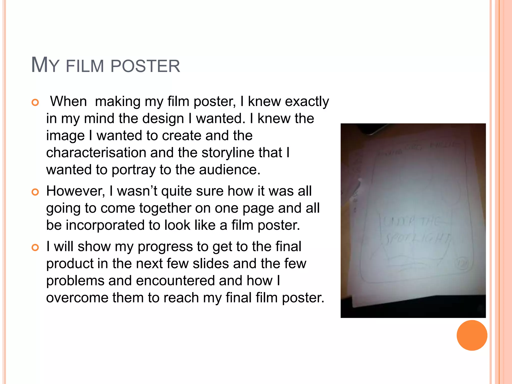 MY FILM POSTER
    When making my film poster, I knew exactly
    in my mind the design I wanted. I knew the
    image I wanted to create and the
    characterisation and the storyline that I
    wanted to portray to the audience.
   However, I wasn’t quite sure how it was all
    going to come together on one page and all
    be incorporated to look like a film poster.
   I will show my progress to get to the final
    product in the next few slides and the few
    problems and encountered and how I
    overcome them to reach my final film poster.
 