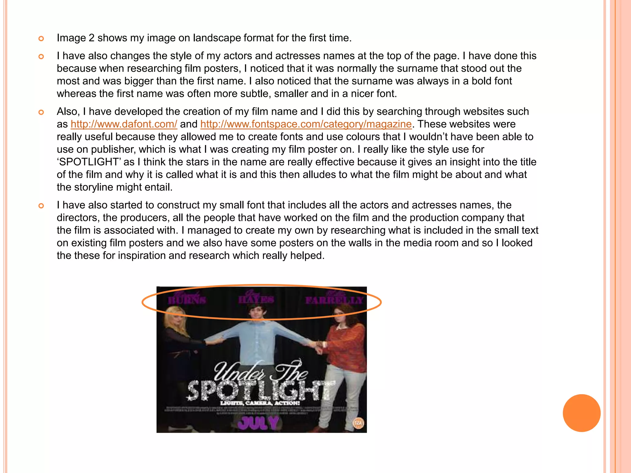    Image 2 shows my image on landscape format for the first time.
   I have also changes the style of my actors and actresses names at the top of the page. I have done this
    because when researching film posters, I noticed that it was normally the surname that stood out the
    most and was bigger than the first name. I also noticed that the surname was always in a bold font
    whereas the first name was often more subtle, smaller and in a nicer font.
   Also, I have developed the creation of my film name and I did this by searching through websites such
    as http://www.dafont.com/ and http://www.fontspace.com/category/magazine. These websites were
    really useful because they allowed me to create fonts and use colours that I wouldn’t have been able to
    use on publisher, which is what I was creating my film poster on. I really like the style use for
    ‘SPOTLIGHT’ as I think the stars in the name are really effective because it gives an insight into the title
    of the film and why it is called what it is and this then alludes to what the film might be about and what
    the storyline might entail.
   I have also started to construct my small font that includes all the actors and actresses names, the
    directors, the producers, all the people that have worked on the film and the production company that
    the film is associated with. I managed to create my own by researching what is included in the small text
    on existing film posters and we also have some posters on the walls in the media room and so I looked
    the these for inspiration and research which really helped.
 