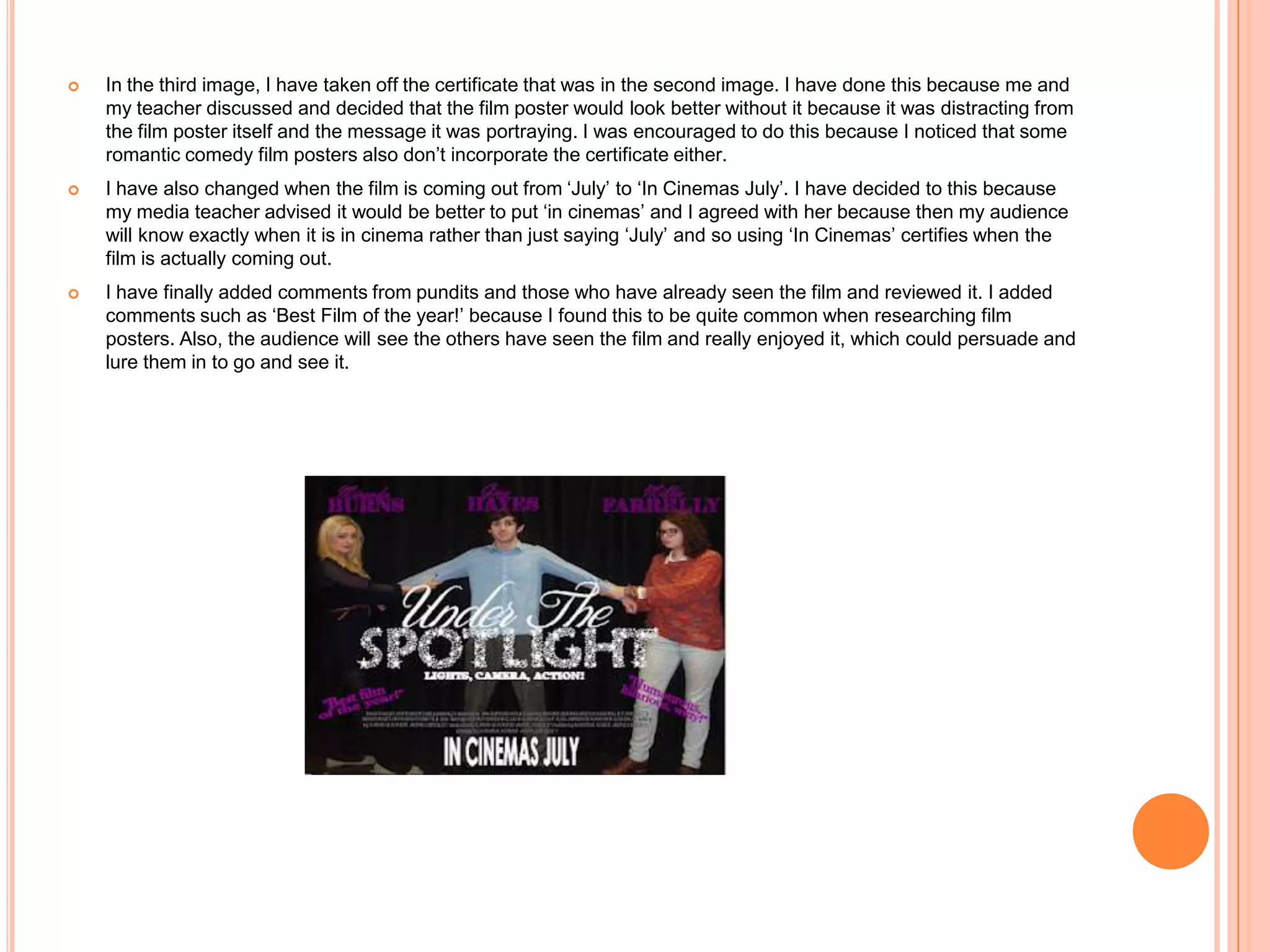    In the third image, I have taken off the certificate that was in the second image. I have done this because me and
    my teacher discussed and decided that the film poster would look better without it because it was distracting from
    the film poster itself and the message it was portraying. I was encouraged to do this because I noticed that some
    romantic comedy film posters also don’t incorporate the certificate either.
   I have also changed when the film is coming out from ‘July’ to ‘In Cinemas July’. I have decided to this because
    my media teacher advised it would be better to put ‘in cinemas’ and I agreed with her because then my audience
    will know exactly when it is in cinema rather than just saying ‘July’ and so using ‘In Cinemas’ certifies when the
    film is actually coming out.
   I have finally added comments from pundits and those who have already seen the film and reviewed it. I added
    comments such as ‘Best Film of the year!’ because I found this to be quite common when researching film
    posters. Also, the audience will see the others have seen the film and really enjoyed it, which could persuade and
    lure them in to go and see it.
 