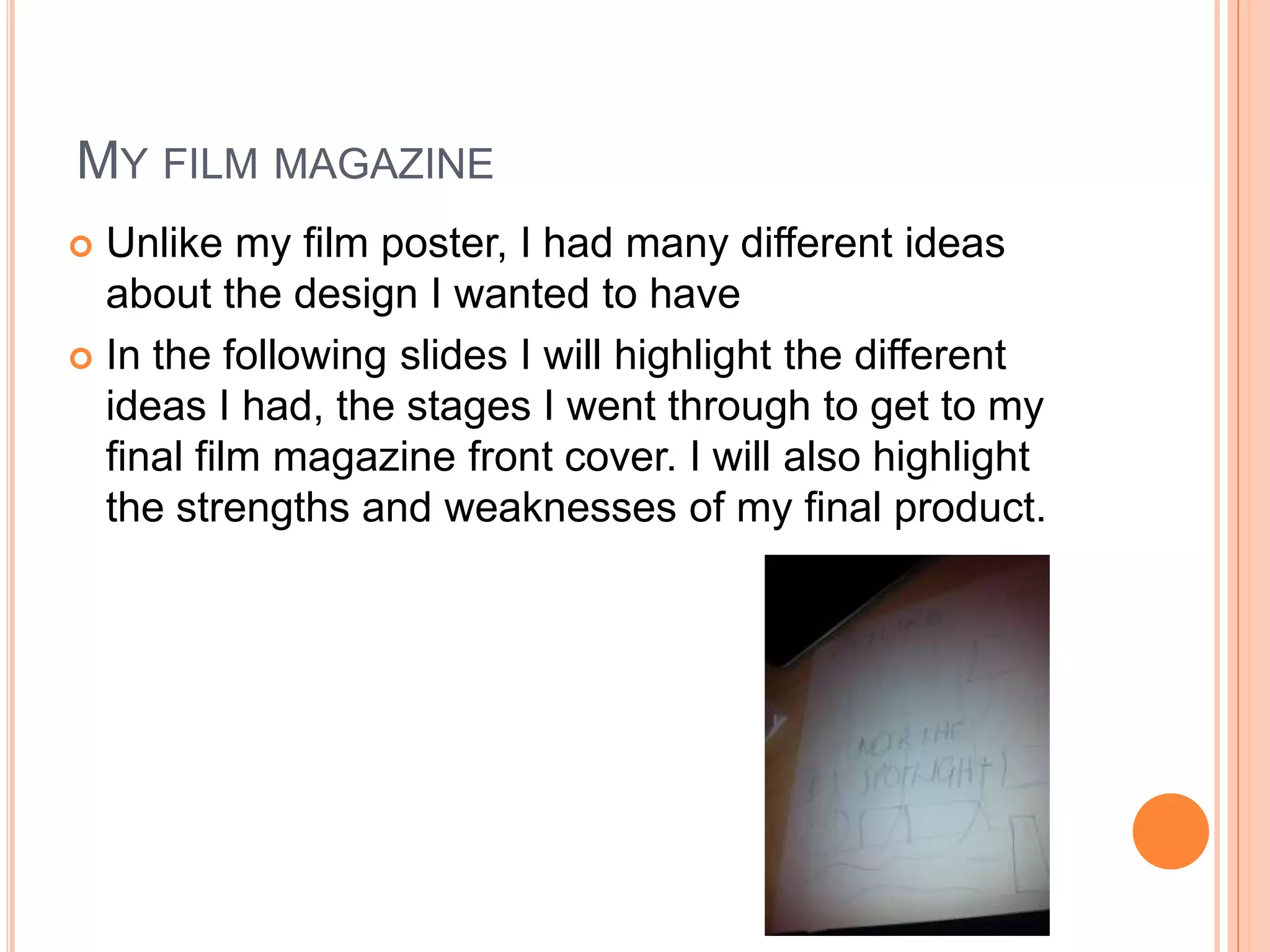 MY FILM MAGAZINE
 Unlike my film poster, I had many different ideas
  about the design I wanted to have
 In the following slides I will highlight the different
  ideas I had, the stages I went through to get to my
  final film magazine front cover. I will also highlight
  the strengths and weaknesses of my final product.
 