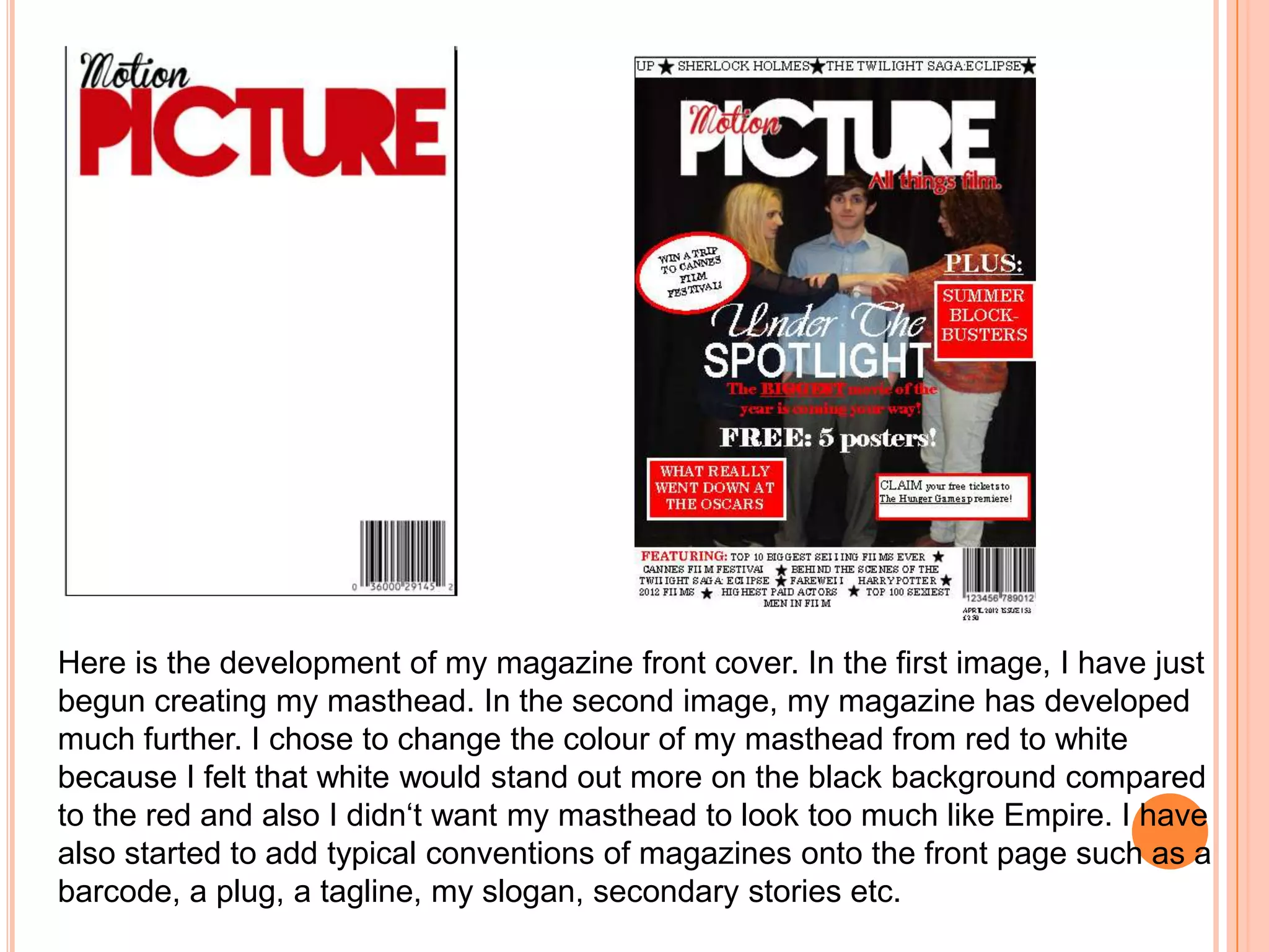 Here is the development of my magazine front cover. In the first image, I have just
begun creating my masthead. In the second image, my magazine has developed
much further. I chose to change the colour of my masthead from red to white
because I felt that white would stand out more on the black background compared
to the red and also I didn‘t want my masthead to look too much like Empire. I have
also started to add typical conventions of magazines onto the front page such as a
barcode, a plug, a tagline, my slogan, secondary stories etc.
 