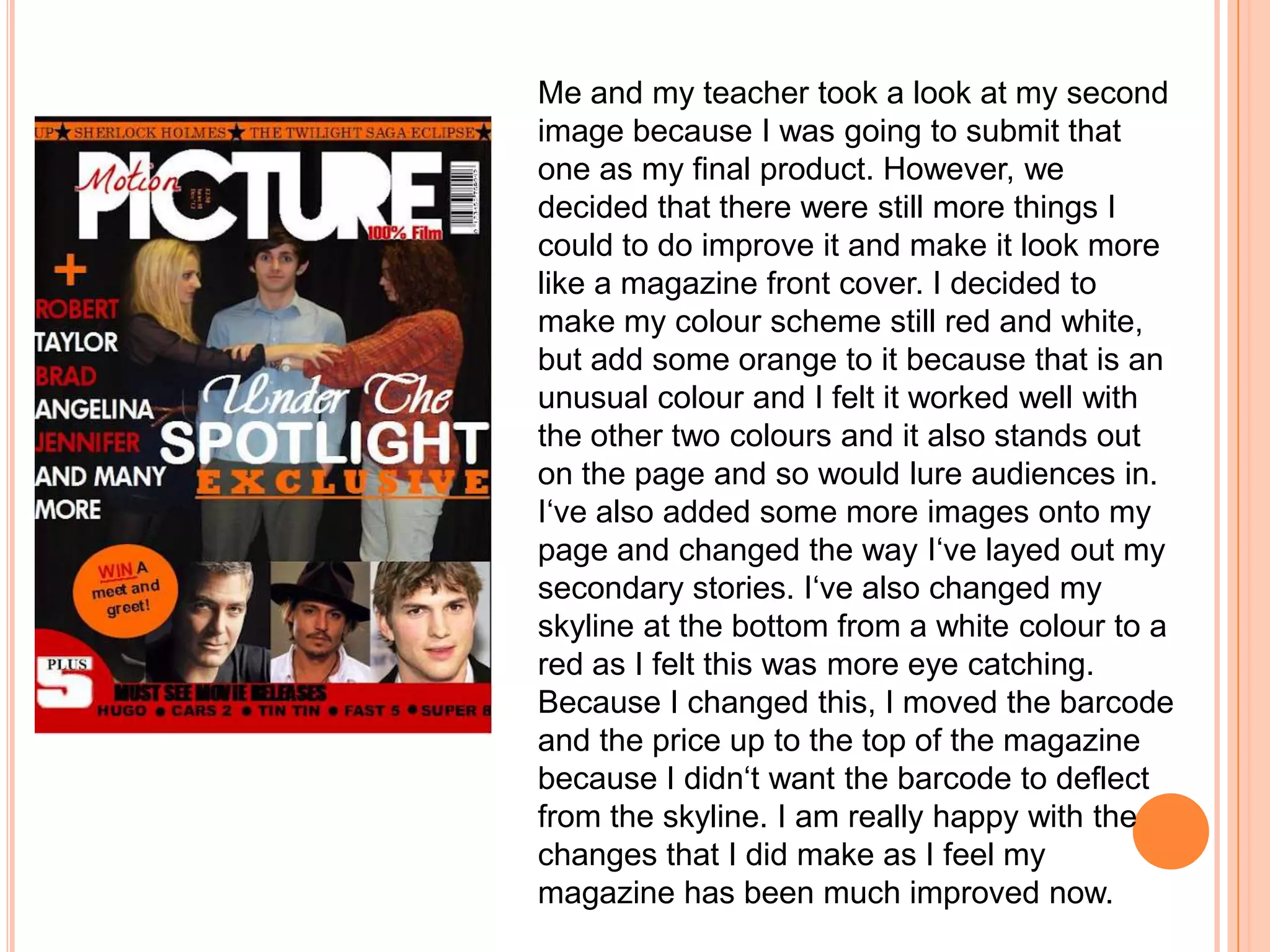 Me and my teacher took a look at my second
image because I was going to submit that
one as my final product. However, we
decided that there were still more things I
could to do improve it and make it look more
like a magazine front cover. I decided to
make my colour scheme still red and white,
but add some orange to it because that is an
unusual colour and I felt it worked well with
the other two colours and it also stands out
on the page and so would lure audiences in.
I‘ve also added some more images onto my
page and changed the way I‘ve layed out my
secondary stories. I‘ve also changed my
skyline at the bottom from a white colour to a
red as I felt this was more eye catching.
Because I changed this, I moved the barcode
and the price up to the top of the magazine
because I didn‘t want the barcode to deflect
from the skyline. I am really happy with the
changes that I did make as I feel my
magazine has been much improved now.
 