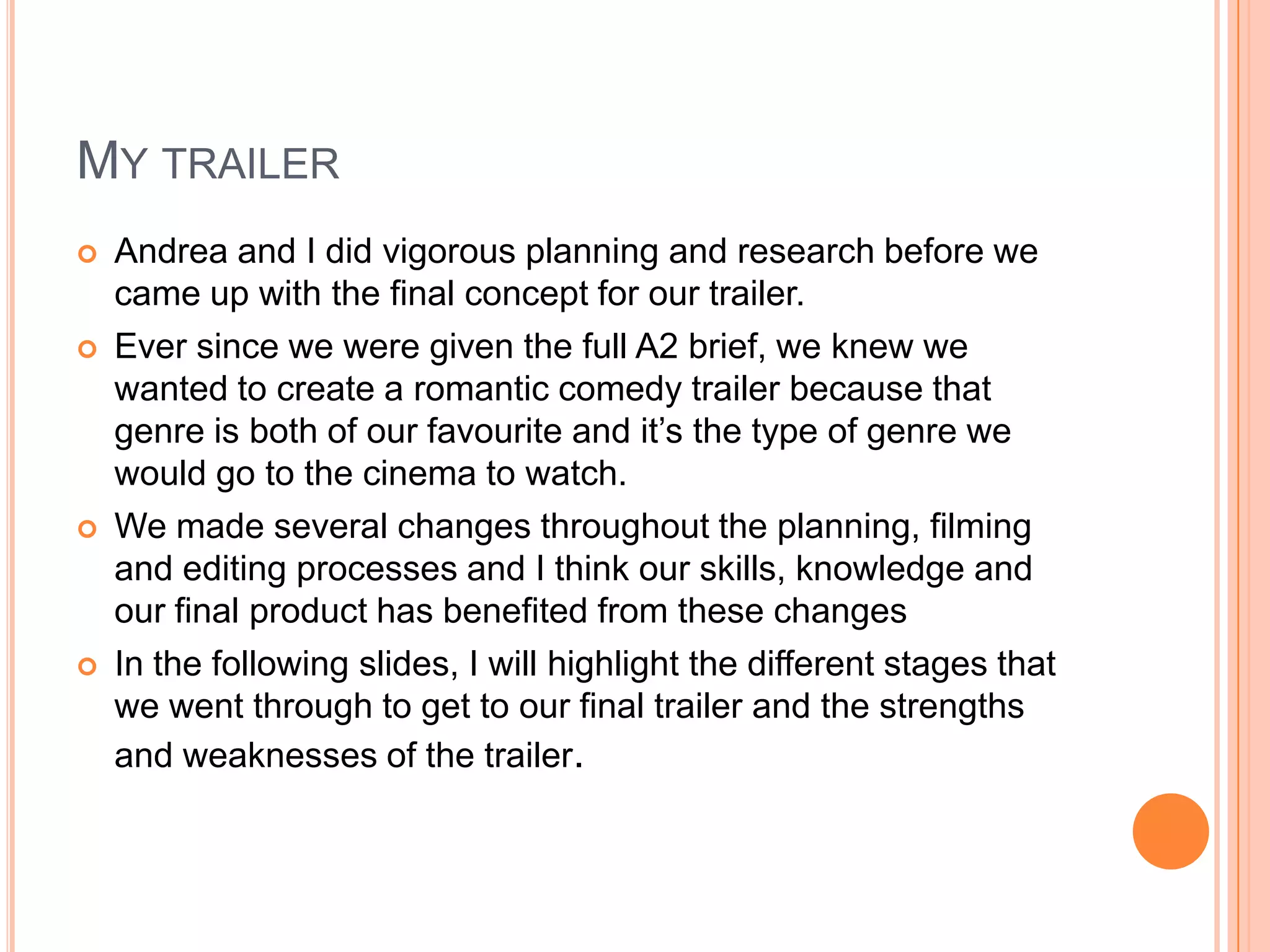 MY TRAILER
   Andrea and I did vigorous planning and research before we
    came up with the final concept for our trailer.
   Ever since we were given the full A2 brief, we knew we
    wanted to create a romantic comedy trailer because that
    genre is both of our favourite and it’s the type of genre we
    would go to the cinema to watch.
   We made several changes throughout the planning, filming
    and editing processes and I think our skills, knowledge and
    our final product has benefited from these changes
   In the following slides, I will highlight the different stages that
    we went through to get to our final trailer and the strengths
    and weaknesses of the trailer.
 