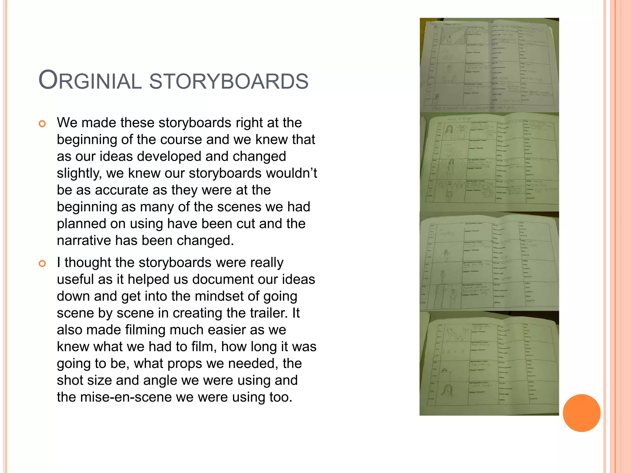 ORGINIAL STORYBOARDS
   We made these storyboards right at the
    beginning of the course and we knew that
    as our ideas developed and changed
    slightly, we knew our storyboards wouldn’t
    be as accurate as they were at the
    beginning as many of the scenes we had
    planned on using have been cut and the
    narrative has been changed.
   I thought the storyboards were really
    useful as it helped us document our ideas
    down and get into the mindset of going
    scene by scene in creating the trailer. It
    also made filming much easier as we
    knew what we had to film, how long it was
    going to be, what props we needed, the
    shot size and angle we were using and
    the mise-en-scene we were using too.
 