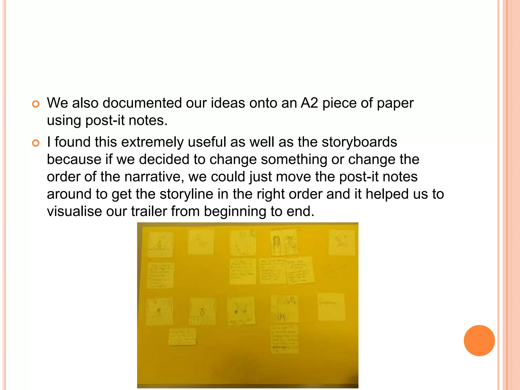   We also documented our ideas onto an A2 piece of paper
    using post-it notes.
   I found this extremely useful as well as the storyboards
    because if we decided to change something or change the
    order of the narrative, we could just move the post-it notes
    around to get the storyline in the right order and it helped us to
    visualise our trailer from beginning to end.
 