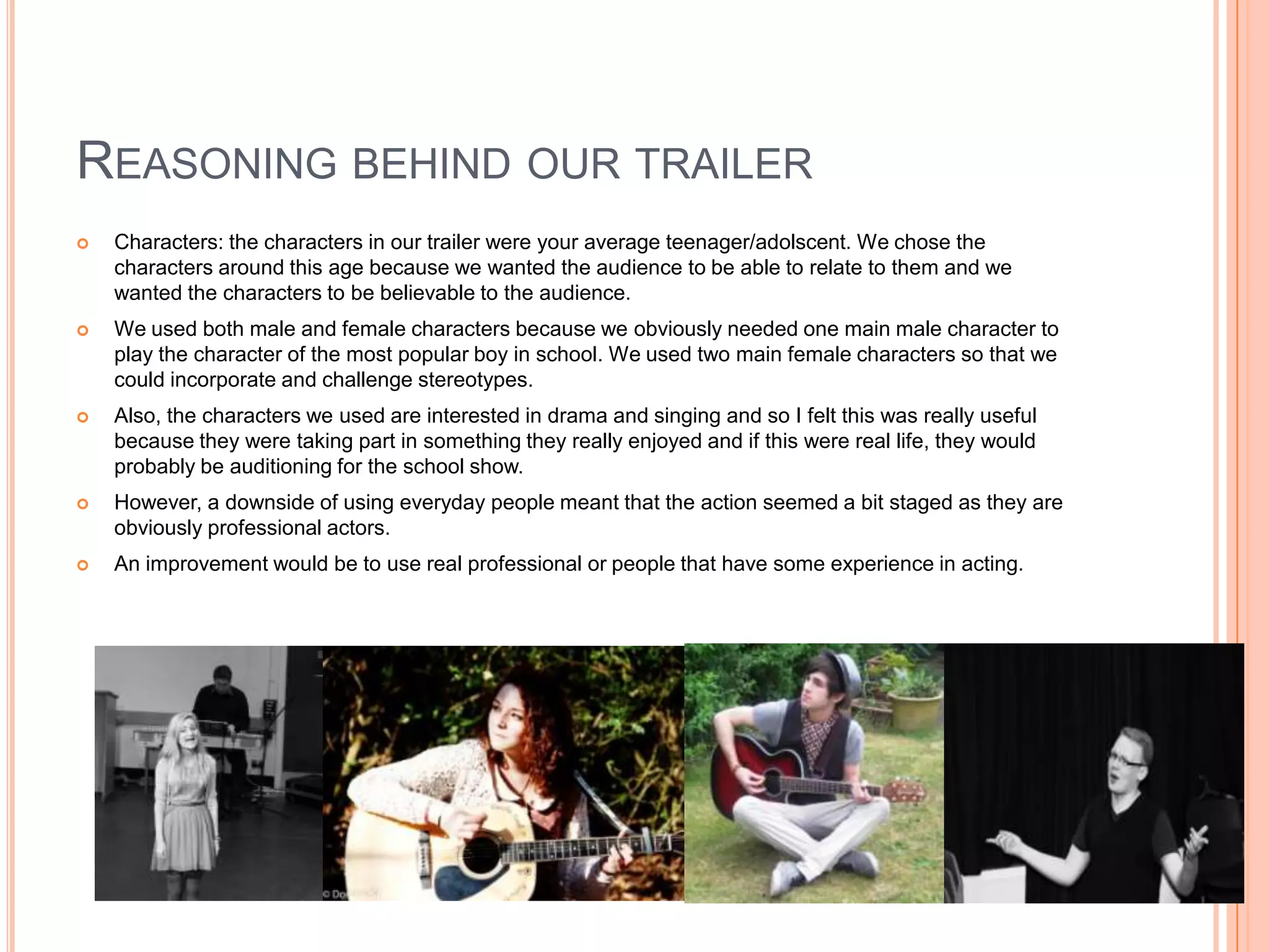 REASONING BEHIND OUR TRAILER
   Characters: the characters in our trailer were your average teenager/adolscent. We chose the
    characters around this age because we wanted the audience to be able to relate to them and we
    wanted the characters to be believable to the audience.
   We used both male and female characters because we obviously needed one main male character to
    play the character of the most popular boy in school. We used two main female characters so that we
    could incorporate and challenge stereotypes.
   Also, the characters we used are interested in drama and singing and so I felt this was really useful
    because they were taking part in something they really enjoyed and if this were real life, they would
    probably be auditioning for the school show.
   However, a downside of using everyday people meant that the action seemed a bit staged as they are
    obviously professional actors.
   An improvement would be to use real professional or people that have some experience in acting.
 