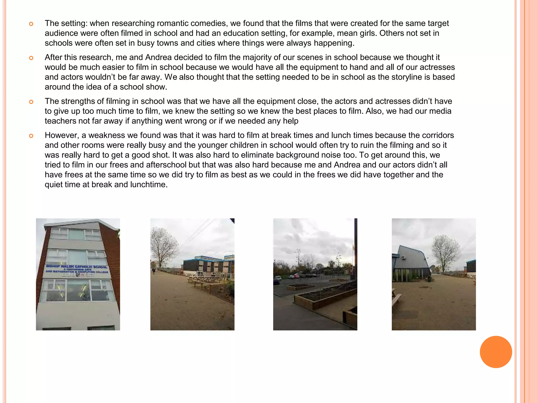    The setting: when researching romantic comedies, we found that the films that were created for the same target
    audience were often filmed in school and had an education setting, for example, mean girls. Others not set in
    schools were often set in busy towns and cities where things were always happening.
   After this research, me and Andrea decided to film the majority of our scenes in school because we thought it
    would be much easier to film in school because we would have all the equipment to hand and all of our actresses
    and actors wouldn’t be far away. We also thought that the setting needed to be in school as the storyline is based
    around the idea of a school show.
   The strengths of filming in school was that we have all the equipment close, the actors and actresses didn’t have
    to give up too much time to film, we knew the setting so we knew the best places to film. Also, we had our media
    teachers not far away if anything went wrong or if we needed any help
   However, a weakness we found was that it was hard to film at break times and lunch times because the corridors
    and other rooms were really busy and the younger children in school would often try to ruin the filming and so it
    was really hard to get a good shot. It was also hard to eliminate background noise too. To get around this, we
    tried to film in our frees and afterschool but that was also hard because me and Andrea and our actors didn’t all
    have frees at the same time so we did try to film as best as we could in the frees we did have together and the
    quiet time at break and lunchtime.
 