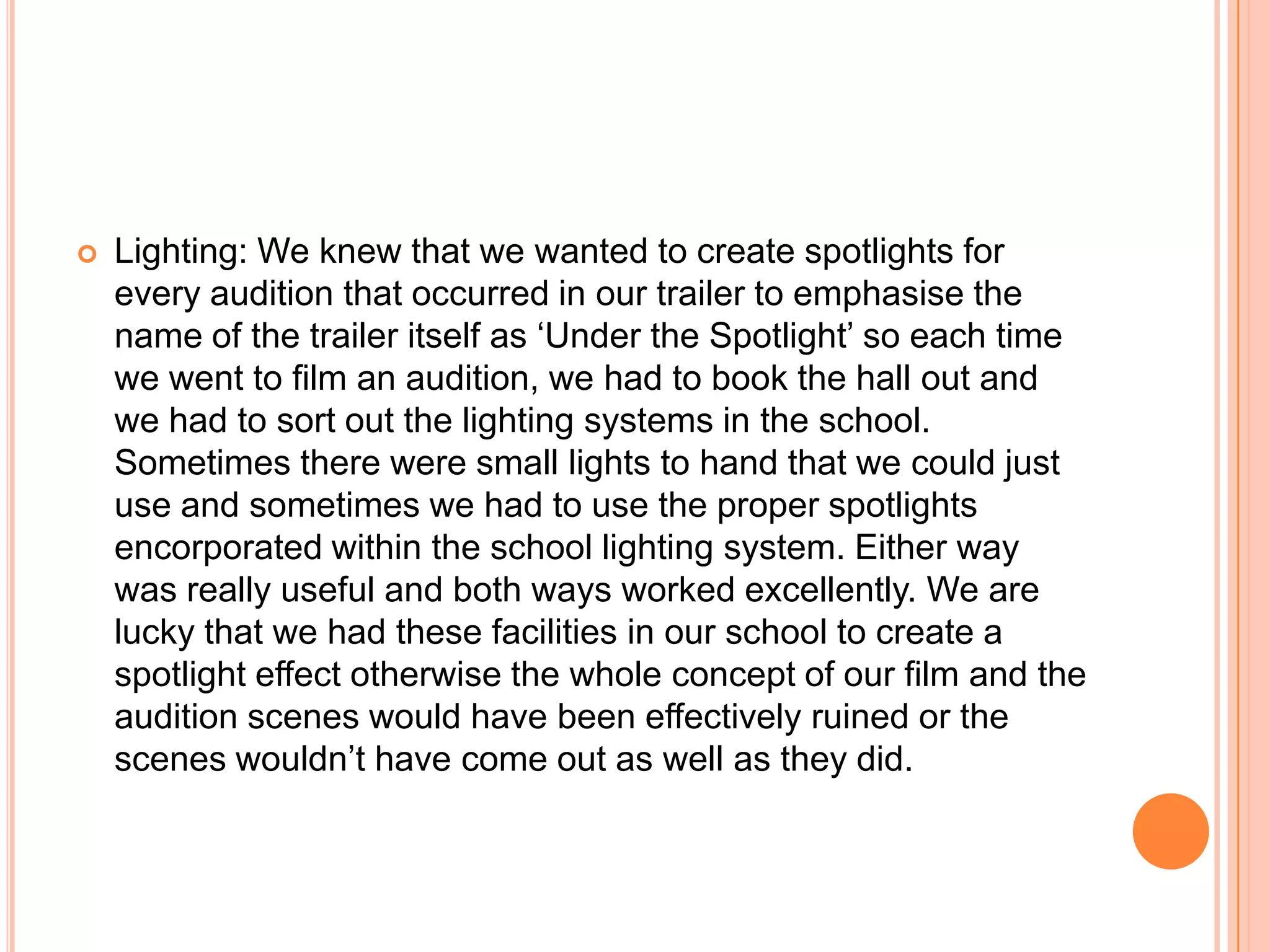    Lighting: We knew that we wanted to create spotlights for
    every audition that occurred in our trailer to emphasise the
    name of the trailer itself as ‘Under the Spotlight’ so each time
    we went to film an audition, we had to book the hall out and
    we had to sort out the lighting systems in the school.
    Sometimes there were small lights to hand that we could just
    use and sometimes we had to use the proper spotlights
    encorporated within the school lighting system. Either way
    was really useful and both ways worked excellently. We are
    lucky that we had these facilities in our school to create a
    spotlight effect otherwise the whole concept of our film and the
    audition scenes would have been effectively ruined or the
    scenes wouldn’t have come out as well as they did.
 