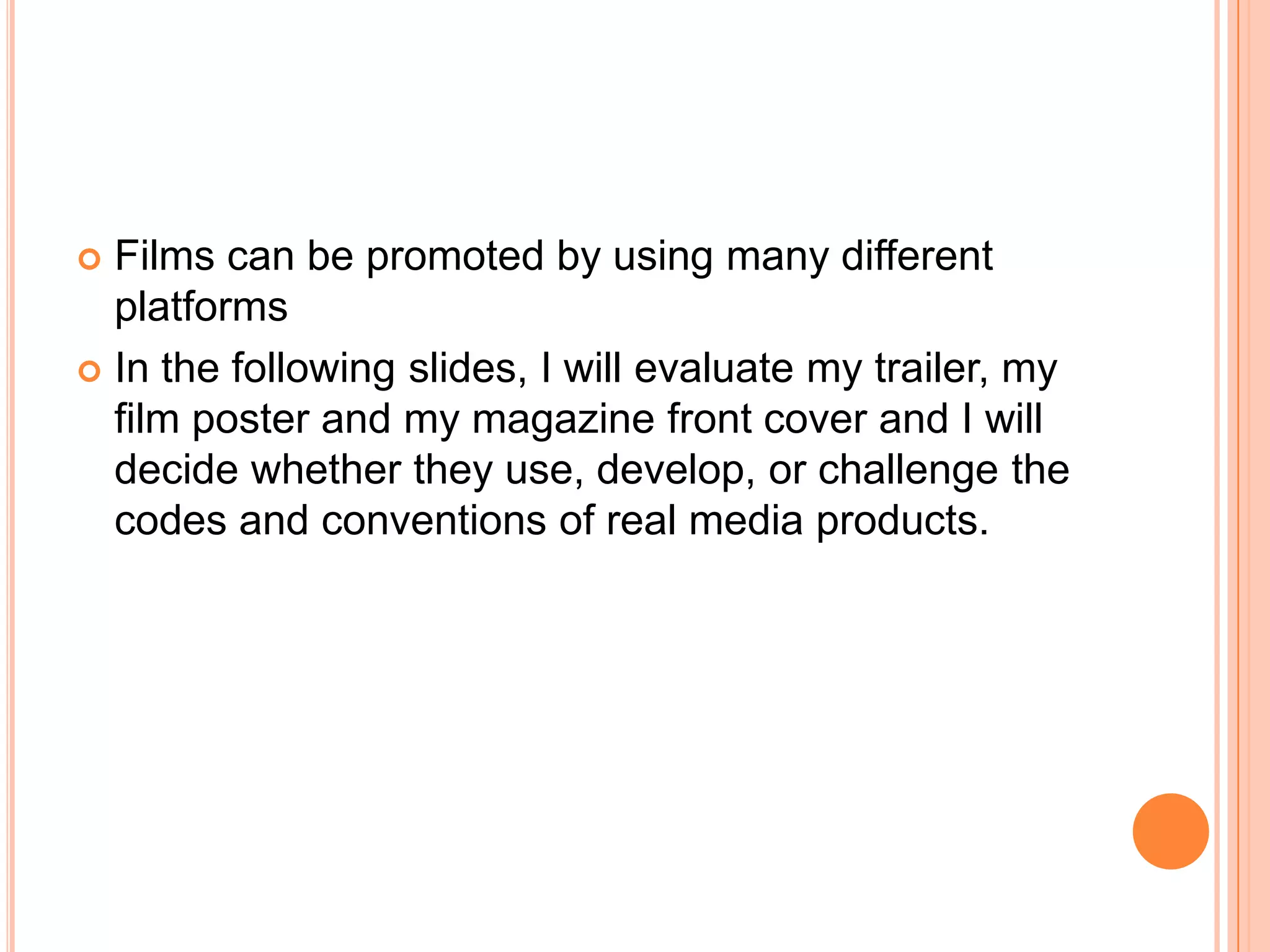  Films can be promoted by using many different
  platforms
 In the following slides, I will evaluate my trailer, my
  film poster and my magazine front cover and I will
  decide whether they use, develop, or challenge the
  codes and conventions of real media products.
 