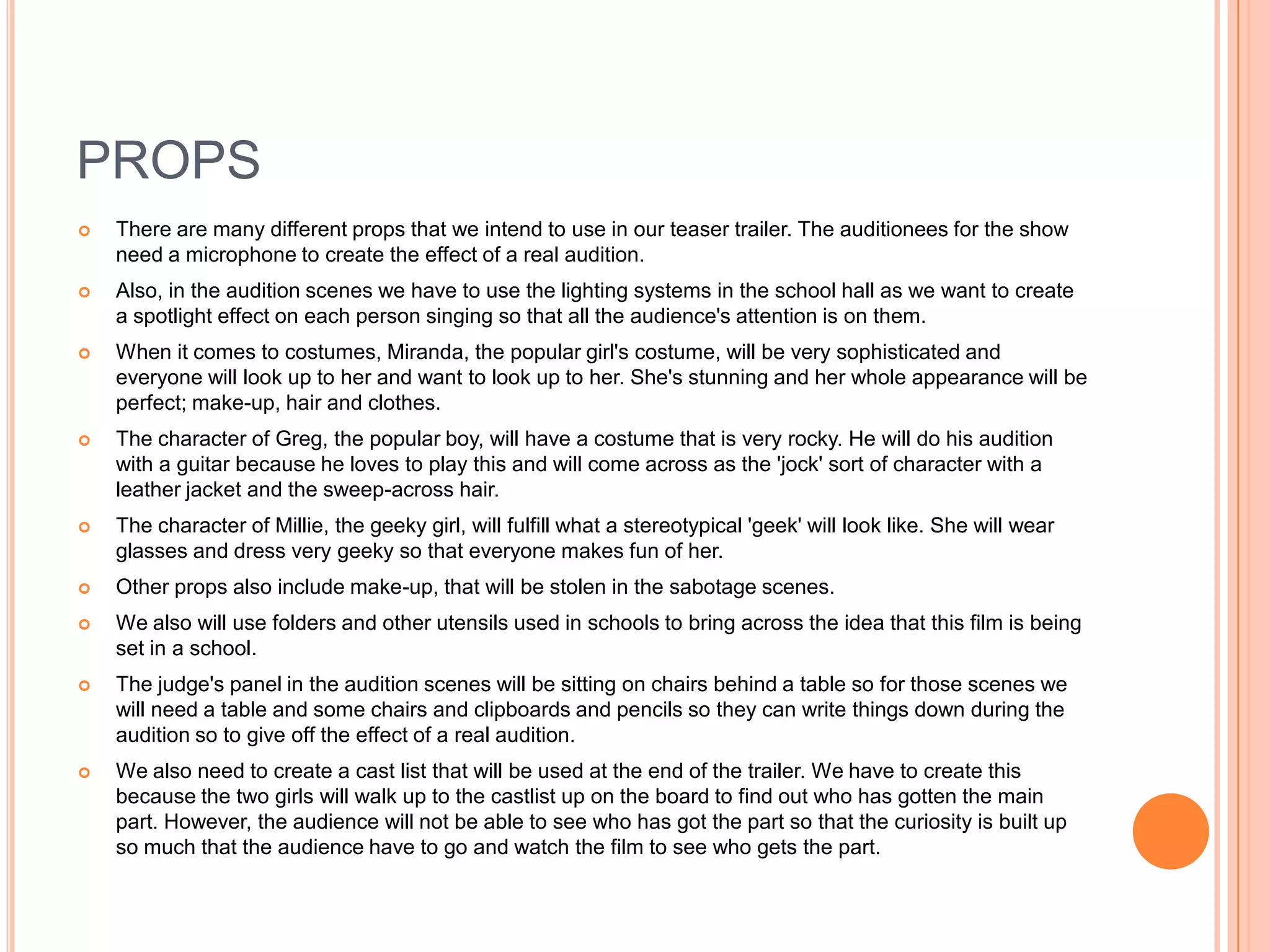 PROPS
   There are many different props that we intend to use in our teaser trailer. The auditionees for the show
    need a microphone to create the effect of a real audition.
   Also, in the audition scenes we have to use the lighting systems in the school hall as we want to create
    a spotlight effect on each person singing so that all the audience's attention is on them.
   When it comes to costumes, Miranda, the popular girl's costume, will be very sophisticated and
    everyone will look up to her and want to look up to her. She's stunning and her whole appearance will be
    perfect; make-up, hair and clothes.
   The character of Greg, the popular boy, will have a costume that is very rocky. He will do his audition
    with a guitar because he loves to play this and will come across as the 'jock' sort of character with a
    leather jacket and the sweep-across hair.
   The character of Millie, the geeky girl, will fulfill what a stereotypical 'geek' will look like. She will wear
    glasses and dress very geeky so that everyone makes fun of her.
   Other props also include make-up, that will be stolen in the sabotage scenes.
   We also will use folders and other utensils used in schools to bring across the idea that this film is being
    set in a school.
   The judge's panel in the audition scenes will be sitting on chairs behind a table so for those scenes we
    will need a table and some chairs and clipboards and pencils so they can write things down during the
    audition so to give off the effect of a real audition.
   We also need to create a cast list that will be used at the end of the trailer. We have to create this
    because the two girls will walk up to the castlist up on the board to find out who has gotten the main
    part. However, the audience will not be able to see who has got the part so that the curiosity is built up
    so much that the audience have to go and watch the film to see who gets the part.
 