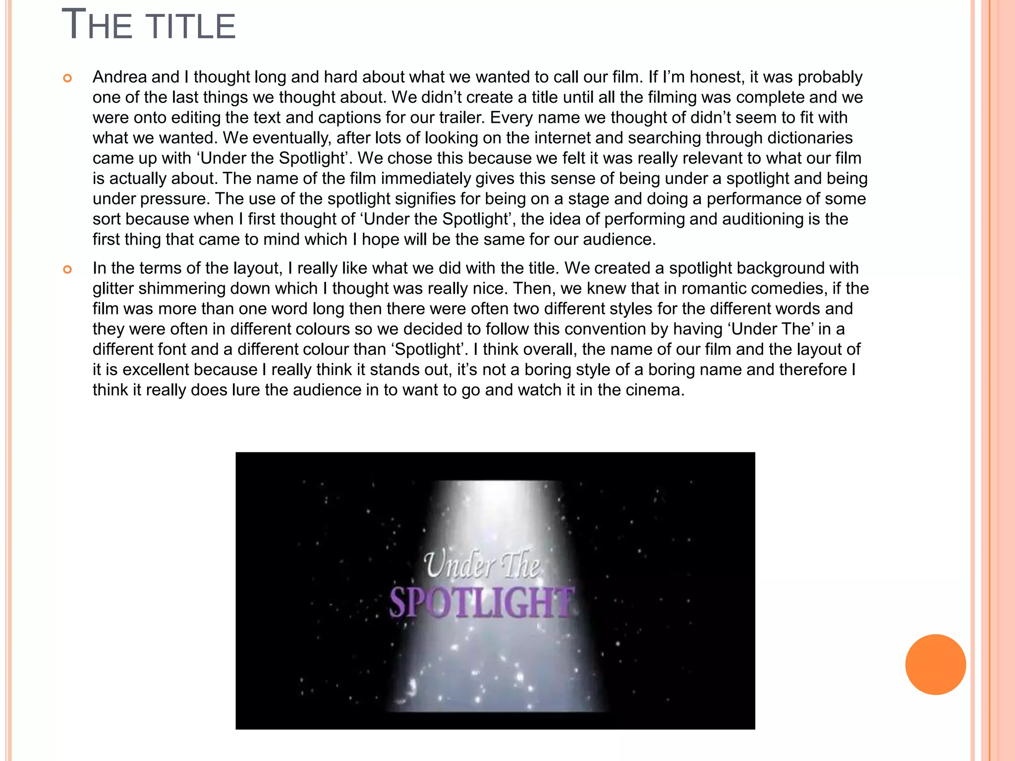 THE TITLE
   Andrea and I thought long and hard about what we wanted to call our film. If I’m honest, it was probably
    one of the last things we thought about. We didn’t create a title until all the filming was complete and we
    were onto editing the text and captions for our trailer. Every name we thought of didn’t seem to fit with
    what we wanted. We eventually, after lots of looking on the internet and searching through dictionaries
    came up with ‘Under the Spotlight’. We chose this because we felt it was really relevant to what our film
    is actually about. The name of the film immediately gives this sense of being under a spotlight and being
    under pressure. The use of the spotlight signifies for being on a stage and doing a performance of some
    sort because when I first thought of ‘Under the Spotlight’, the idea of performing and auditioning is the
    first thing that came to mind which I hope will be the same for our audience.
   In the terms of the layout, I really like what we did with the title. We created a spotlight background with
    glitter shimmering down which I thought was really nice. Then, we knew that in romantic comedies, if the
    film was more than one word long then there were often two different styles for the different words and
    they were often in different colours so we decided to follow this convention by having ‘Under The’ in a
    different font and a different colour than ‘Spotlight’. I think overall, the name of our film and the layout of
    it is excellent because I really think it stands out, it’s not a boring style of a boring name and therefore I
    think it really does lure the audience in to want to go and watch it in the cinema.
 