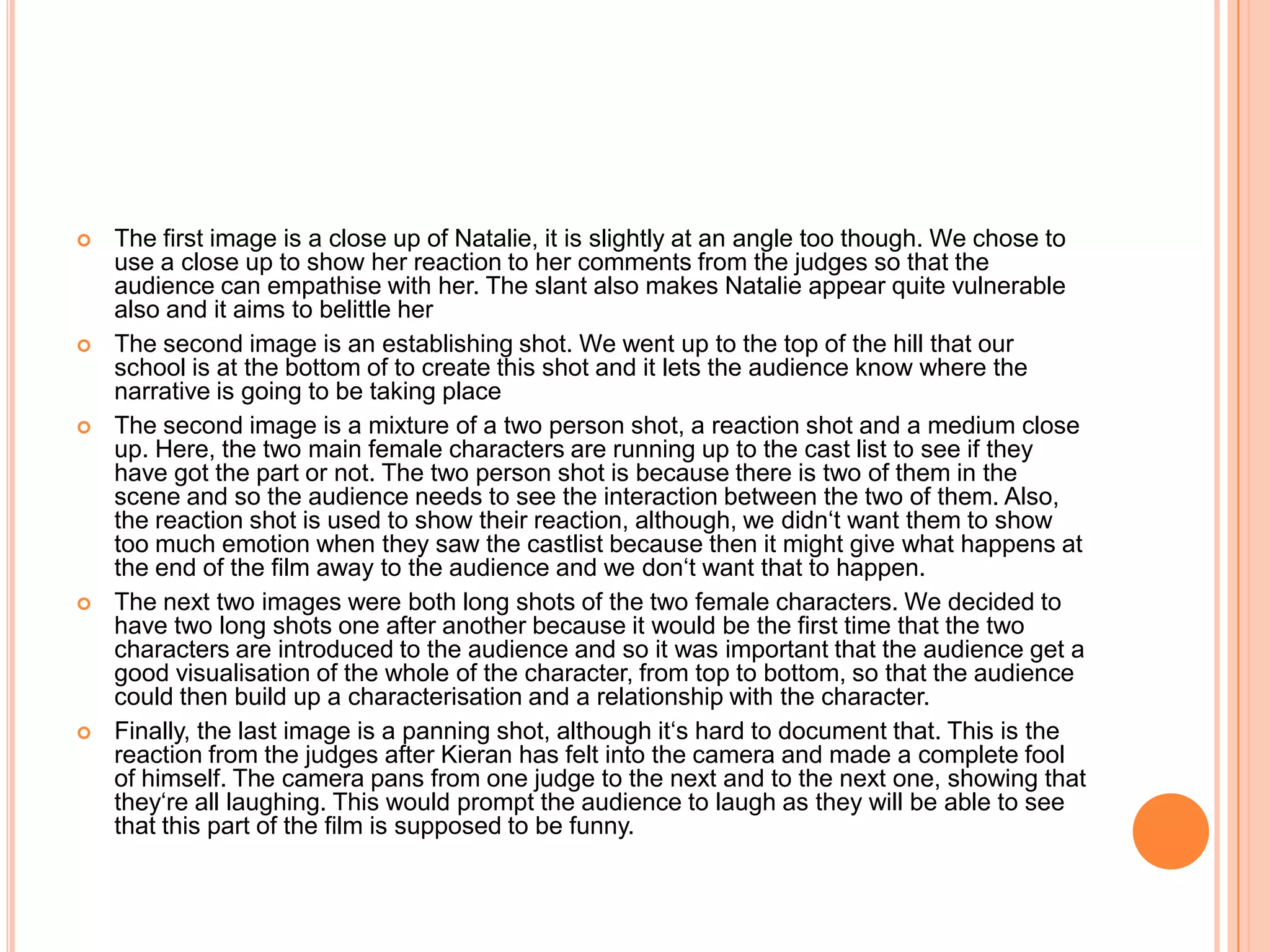   The first image is a close up of Natalie, it is slightly at an angle too though. We chose to
    use a close up to show her reaction to her comments from the judges so that the
    audience can empathise with her. The slant also makes Natalie appear quite vulnerable
    also and it aims to belittle her
   The second image is an establishing shot. We went up to the top of the hill that our
    school is at the bottom of to create this shot and it lets the audience know where the
    narrative is going to be taking place
   The second image is a mixture of a two person shot, a reaction shot and a medium close
    up. Here, the two main female characters are running up to the cast list to see if they
    have got the part or not. The two person shot is because there is two of them in the
    scene and so the audience needs to see the interaction between the two of them. Also,
    the reaction shot is used to show their reaction, although, we didn‘t want them to show
    too much emotion when they saw the castlist because then it might give what happens at
    the end of the film away to the audience and we don‘t want that to happen.
   The next two images were both long shots of the two female characters. We decided to
    have two long shots one after another because it would be the first time that the two
    characters are introduced to the audience and so it was important that the audience get a
    good visualisation of the whole of the character, from top to bottom, so that the audience
    could then build up a characterisation and a relationship with the character.
   Finally, the last image is a panning shot, although it‘s hard to document that. This is the
    reaction from the judges after Kieran has felt into the camera and made a complete fool
    of himself. The camera pans from one judge to the next and to the next one, showing that
    they‘re all laughing. This would prompt the audience to laugh as they will be able to see
    that this part of the film is supposed to be funny.
 