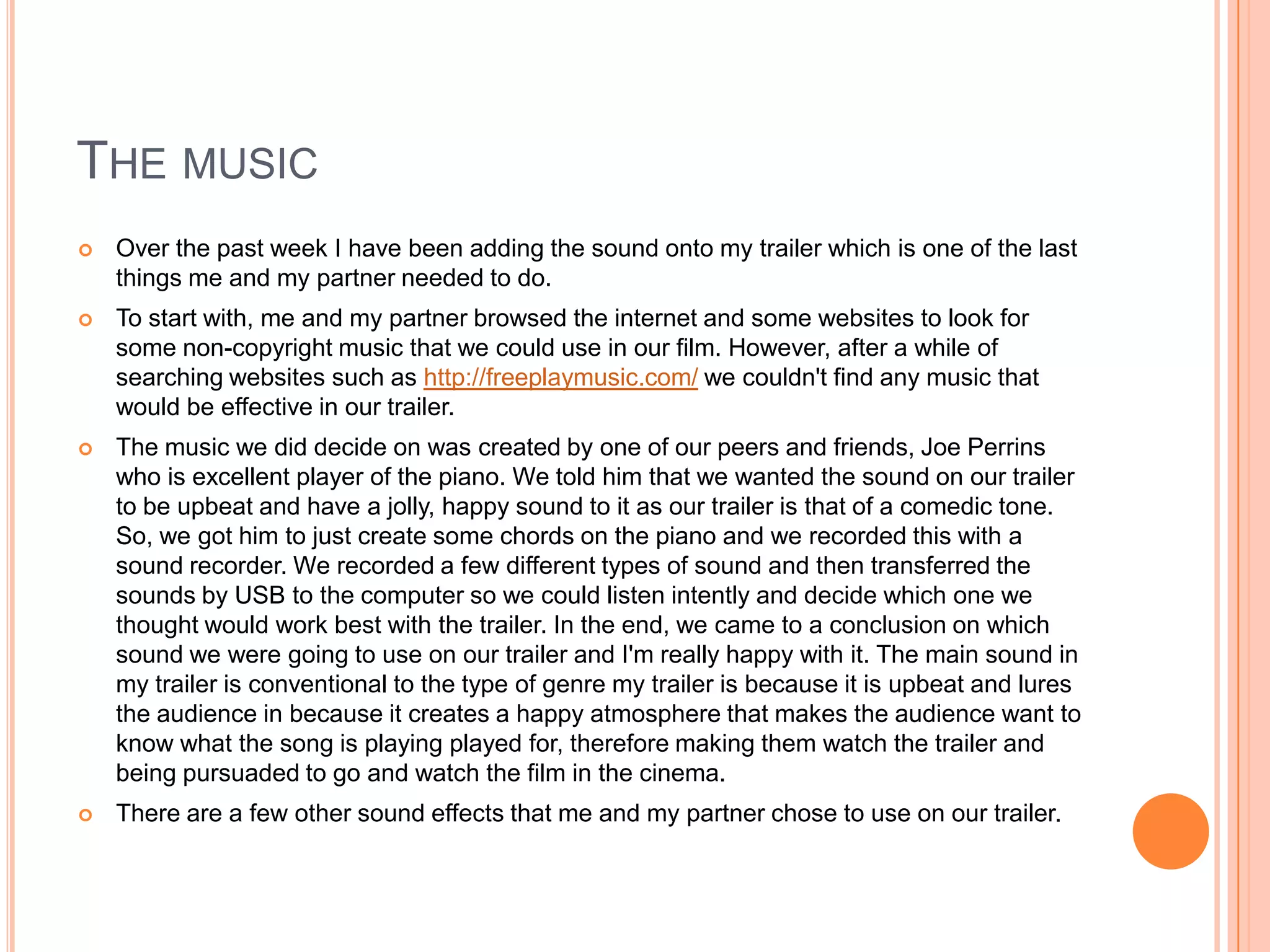 THE MUSIC
   Over the past week I have been adding the sound onto my trailer which is one of the last
    things me and my partner needed to do.
   To start with, me and my partner browsed the internet and some websites to look for
    some non-copyright music that we could use in our film. However, after a while of
    searching websites such as http://freeplaymusic.com/ we couldn't find any music that
    would be effective in our trailer.
   The music we did decide on was created by one of our peers and friends, Joe Perrins
    who is excellent player of the piano. We told him that we wanted the sound on our trailer
    to be upbeat and have a jolly, happy sound to it as our trailer is that of a comedic tone.
    So, we got him to just create some chords on the piano and we recorded this with a
    sound recorder. We recorded a few different types of sound and then transferred the
    sounds by USB to the computer so we could listen intently and decide which one we
    thought would work best with the trailer. In the end, we came to a conclusion on which
    sound we were going to use on our trailer and I'm really happy with it. The main sound in
    my trailer is conventional to the type of genre my trailer is because it is upbeat and lures
    the audience in because it creates a happy atmosphere that makes the audience want to
    know what the song is playing played for, therefore making them watch the trailer and
    being pursuaded to go and watch the film in the cinema.
   There are a few other sound effects that me and my partner chose to use on our trailer.
 