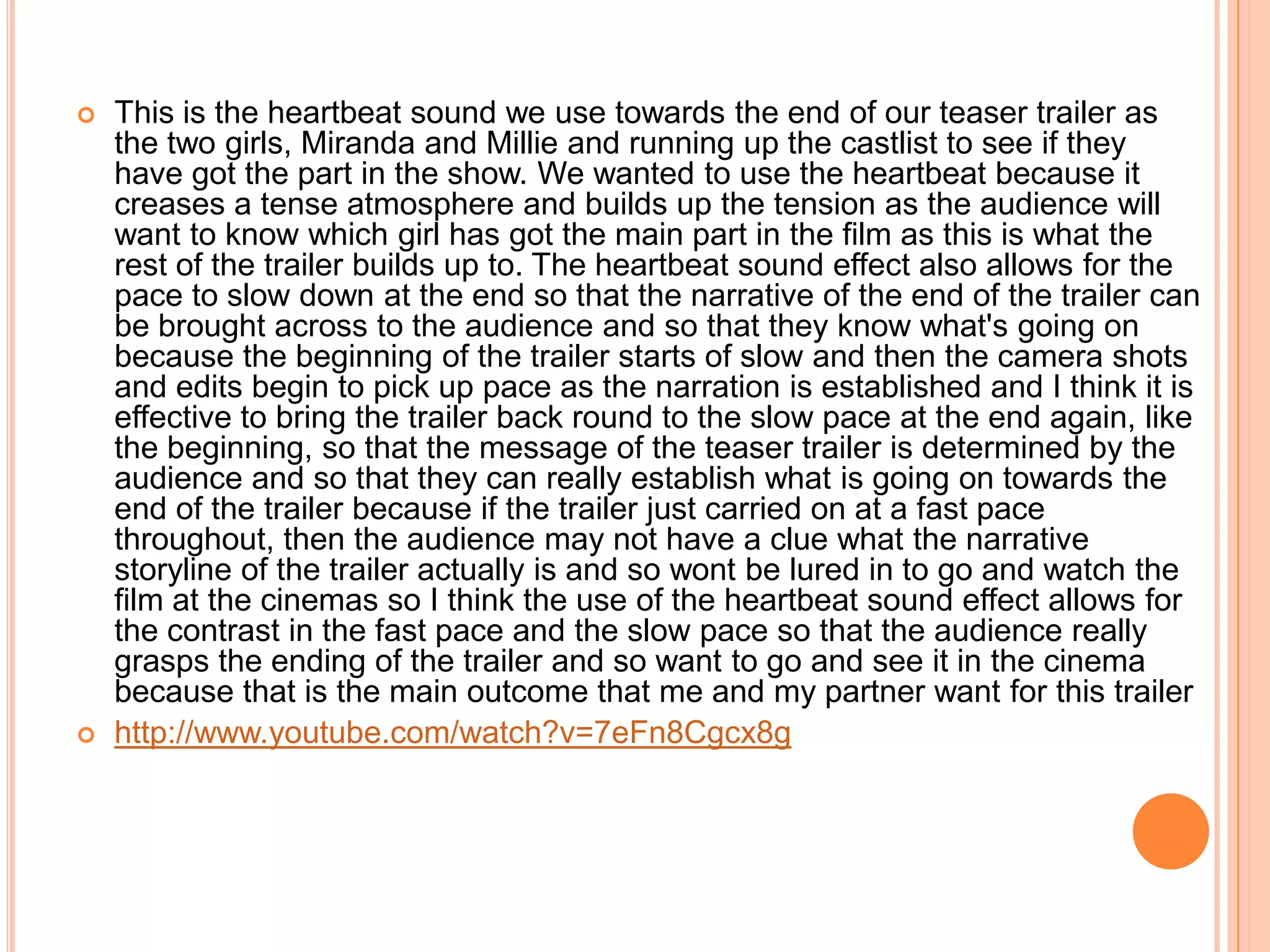    This is the heartbeat sound we use towards the end of our teaser trailer as
    the two girls, Miranda and Millie and running up the castlist to see if they
    have got the part in the show. We wanted to use the heartbeat because it
    creases a tense atmosphere and builds up the tension as the audience will
    want to know which girl has got the main part in the film as this is what the
    rest of the trailer builds up to. The heartbeat sound effect also allows for the
    pace to slow down at the end so that the narrative of the end of the trailer can
    be brought across to the audience and so that they know what's going on
    because the beginning of the trailer starts of slow and then the camera shots
    and edits begin to pick up pace as the narration is established and I think it is
    effective to bring the trailer back round to the slow pace at the end again, like
    the beginning, so that the message of the teaser trailer is determined by the
    audience and so that they can really establish what is going on towards the
    end of the trailer because if the trailer just carried on at a fast pace
    throughout, then the audience may not have a clue what the narrative
    storyline of the trailer actually is and so wont be lured in to go and watch the
    film at the cinemas so I think the use of the heartbeat sound effect allows for
    the contrast in the fast pace and the slow pace so that the audience really
    grasps the ending of the trailer and so want to go and see it in the cinema
    because that is the main outcome that me and my partner want for this trailer
   http://www.youtube.com/watch?v=7eFn8Cgcx8g
 