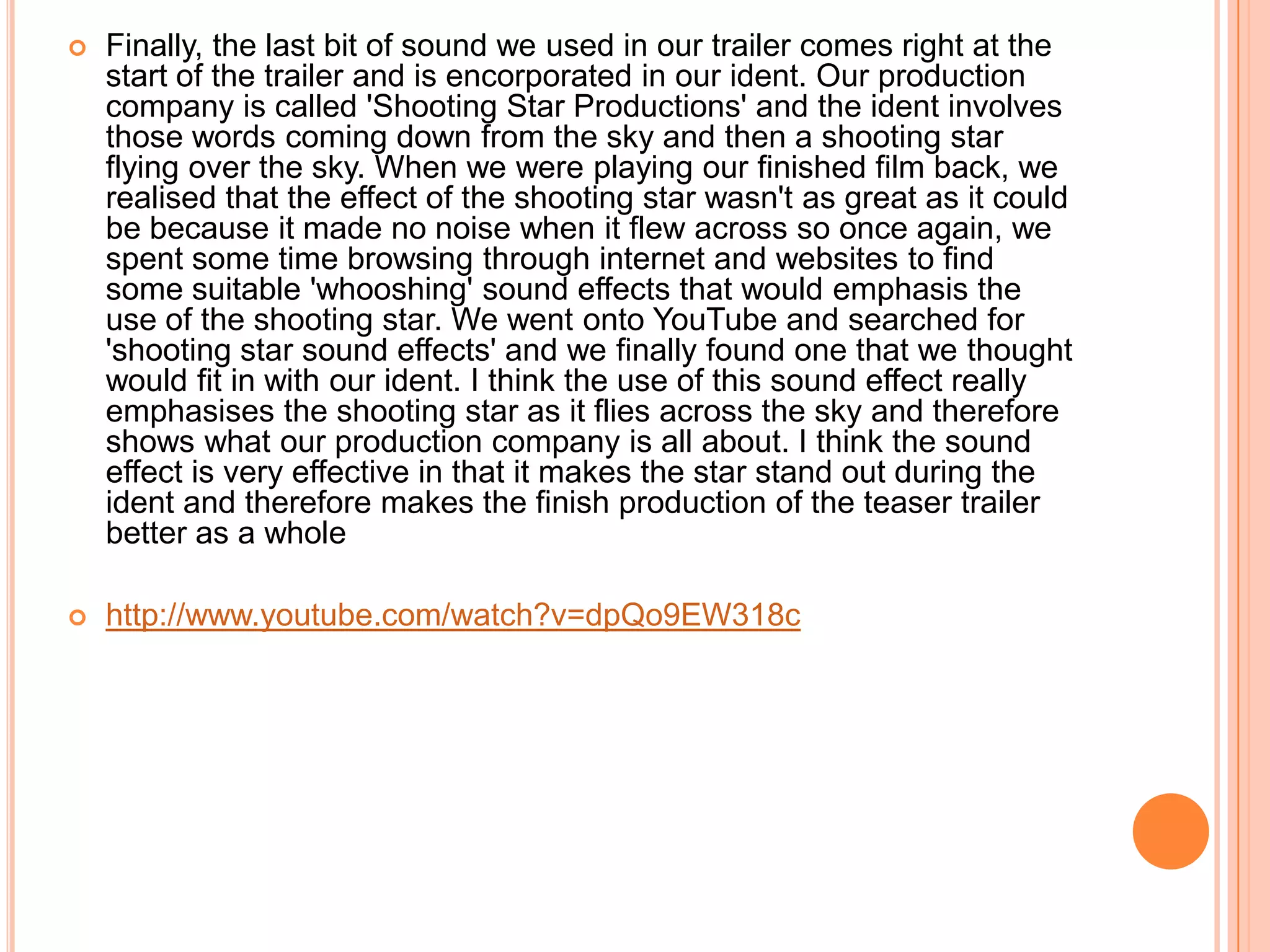    Finally, the last bit of sound we used in our trailer comes right at the
    start of the trailer and is encorporated in our ident. Our production
    company is called 'Shooting Star Productions' and the ident involves
    those words coming down from the sky and then a shooting star
    flying over the sky. When we were playing our finished film back, we
    realised that the effect of the shooting star wasn't as great as it could
    be because it made no noise when it flew across so once again, we
    spent some time browsing through internet and websites to find
    some suitable 'whooshing' sound effects that would emphasis the
    use of the shooting star. We went onto YouTube and searched for
    'shooting star sound effects' and we finally found one that we thought
    would fit in with our ident. I think the use of this sound effect really
    emphasises the shooting star as it flies across the sky and therefore
    shows what our production company is all about. I think the sound
    effect is very effective in that it makes the star stand out during the
    ident and therefore makes the finish production of the teaser trailer
    better as a whole

   http://www.youtube.com/watch?v=dpQo9EW318c
 