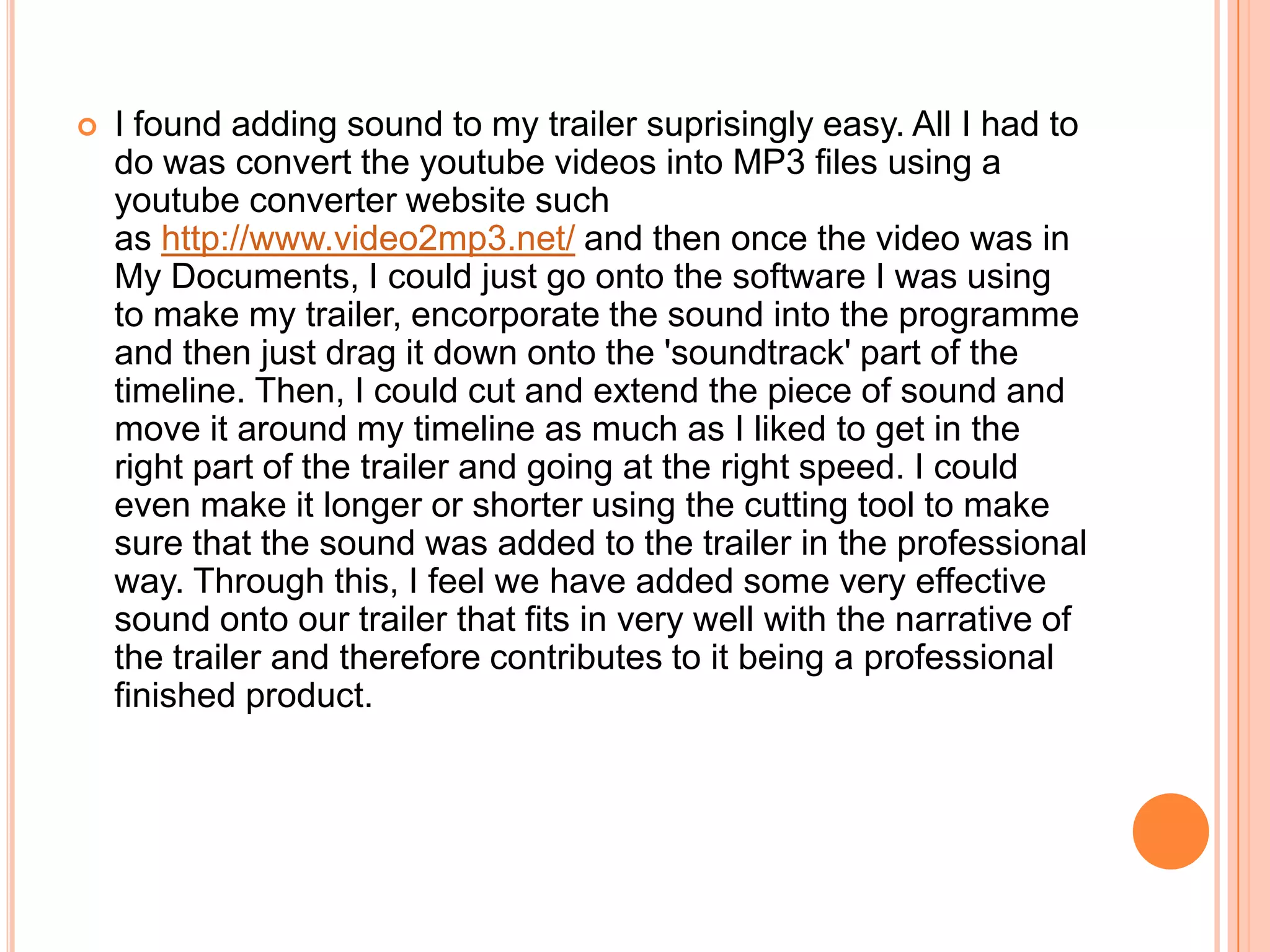    I found adding sound to my trailer suprisingly easy. All I had to
    do was convert the youtube videos into MP3 files using a
    youtube converter website such
    as http://www.video2mp3.net/ and then once the video was in
    My Documents, I could just go onto the software I was using
    to make my trailer, encorporate the sound into the programme
    and then just drag it down onto the 'soundtrack' part of the
    timeline. Then, I could cut and extend the piece of sound and
    move it around my timeline as much as I liked to get in the
    right part of the trailer and going at the right speed. I could
    even make it longer or shorter using the cutting tool to make
    sure that the sound was added to the trailer in the professional
    way. Through this, I feel we have added some very effective
    sound onto our trailer that fits in very well with the narrative of
    the trailer and therefore contributes to it being a professional
    finished product.
 