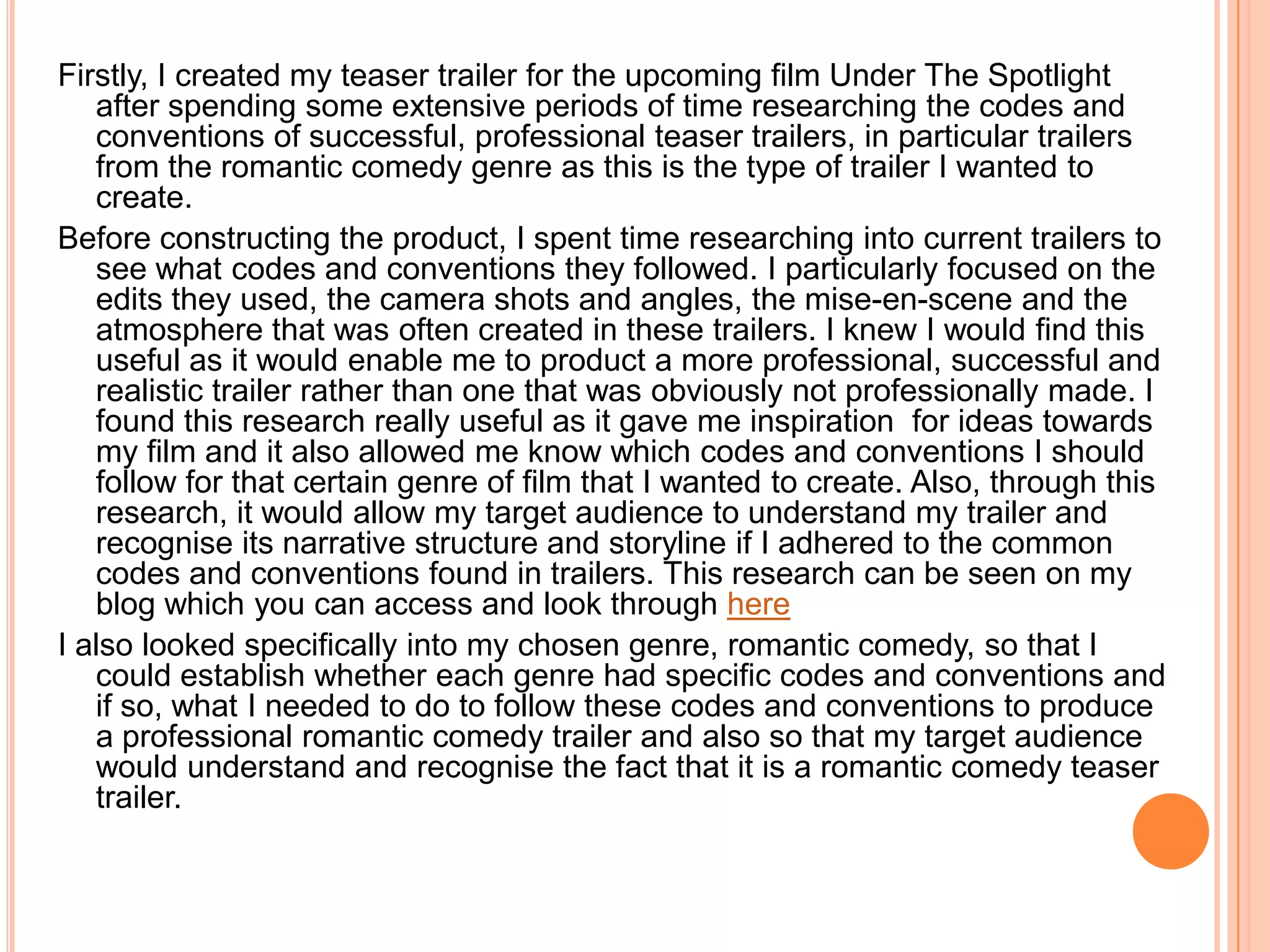 Firstly, I created my teaser trailer for the upcoming film Under The Spotlight
   after spending some extensive periods of time researching the codes and
   conventions of successful, professional teaser trailers, in particular trailers
   from the romantic comedy genre as this is the type of trailer I wanted to
   create.
Before constructing the product, I spent time researching into current trailers to
   see what codes and conventions they followed. I particularly focused on the
   edits they used, the camera shots and angles, the mise-en-scene and the
   atmosphere that was often created in these trailers. I knew I would find this
   useful as it would enable me to product a more professional, successful and
   realistic trailer rather than one that was obviously not professionally made. I
   found this research really useful as it gave me inspiration for ideas towards
   my film and it also allowed me know which codes and conventions I should
   follow for that certain genre of film that I wanted to create. Also, through this
   research, it would allow my target audience to understand my trailer and
   recognise its narrative structure and storyline if I adhered to the common
   codes and conventions found in trailers. This research can be seen on my
   blog which you can access and look through here
I also looked specifically into my chosen genre, romantic comedy, so that I
   could establish whether each genre had specific codes and conventions and
   if so, what I needed to do to follow these codes and conventions to produce
   a professional romantic comedy trailer and also so that my target audience
   would understand and recognise the fact that it is a romantic comedy teaser
   trailer.
 