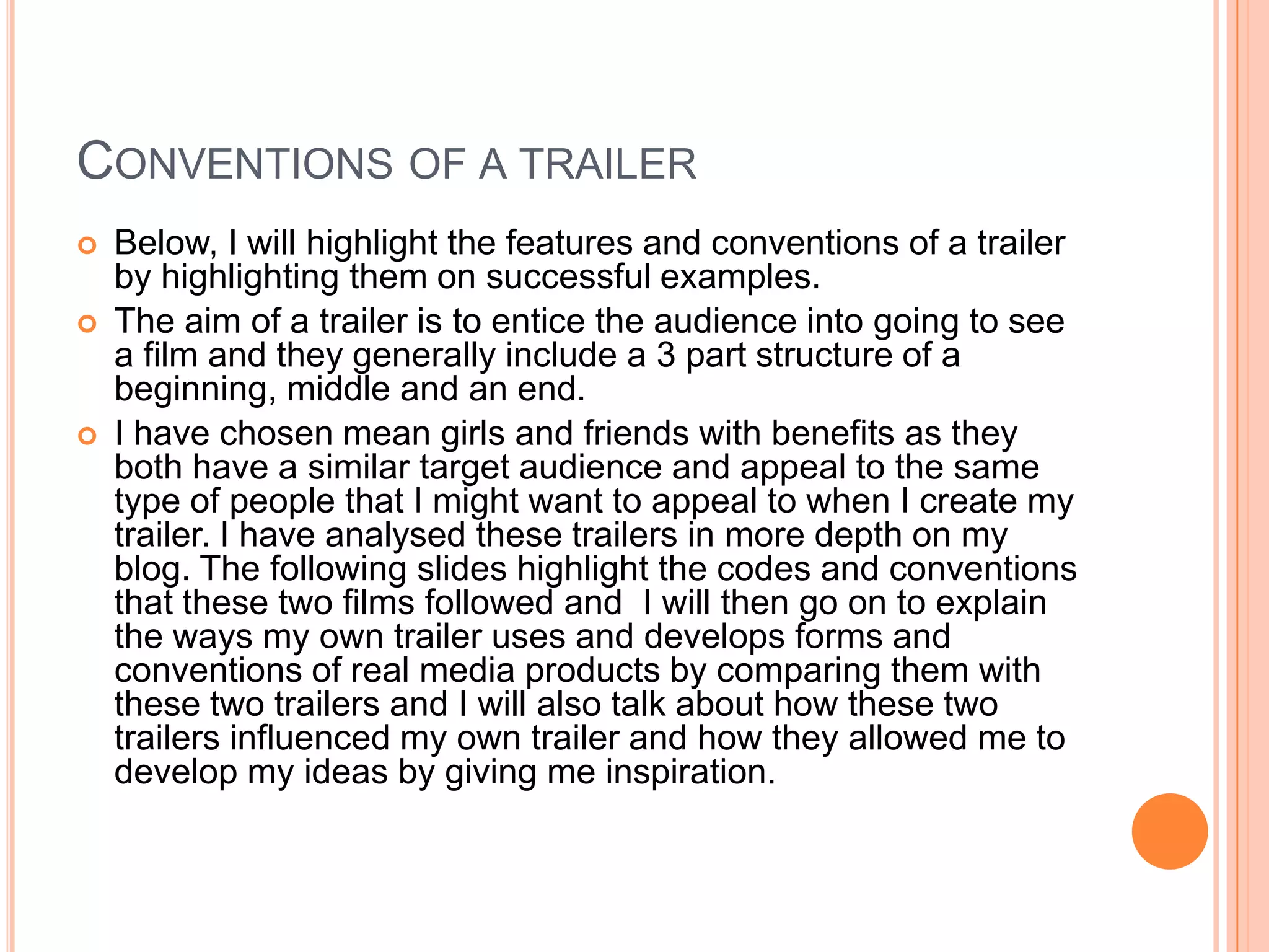 CONVENTIONS OF A TRAILER
   Below, I will highlight the features and conventions of a trailer
    by highlighting them on successful examples.
   The aim of a trailer is to entice the audience into going to see
    a film and they generally include a 3 part structure of a
    beginning, middle and an end.
   I have chosen mean girls and friends with benefits as they
    both have a similar target audience and appeal to the same
    type of people that I might want to appeal to when I create my
    trailer. I have analysed these trailers in more depth on my
    blog. The following slides highlight the codes and conventions
    that these two films followed and I will then go on to explain
    the ways my own trailer uses and develops forms and
    conventions of real media products by comparing them with
    these two trailers and I will also talk about how these two
    trailers influenced my own trailer and how they allowed me to
    develop my ideas by giving me inspiration.
 