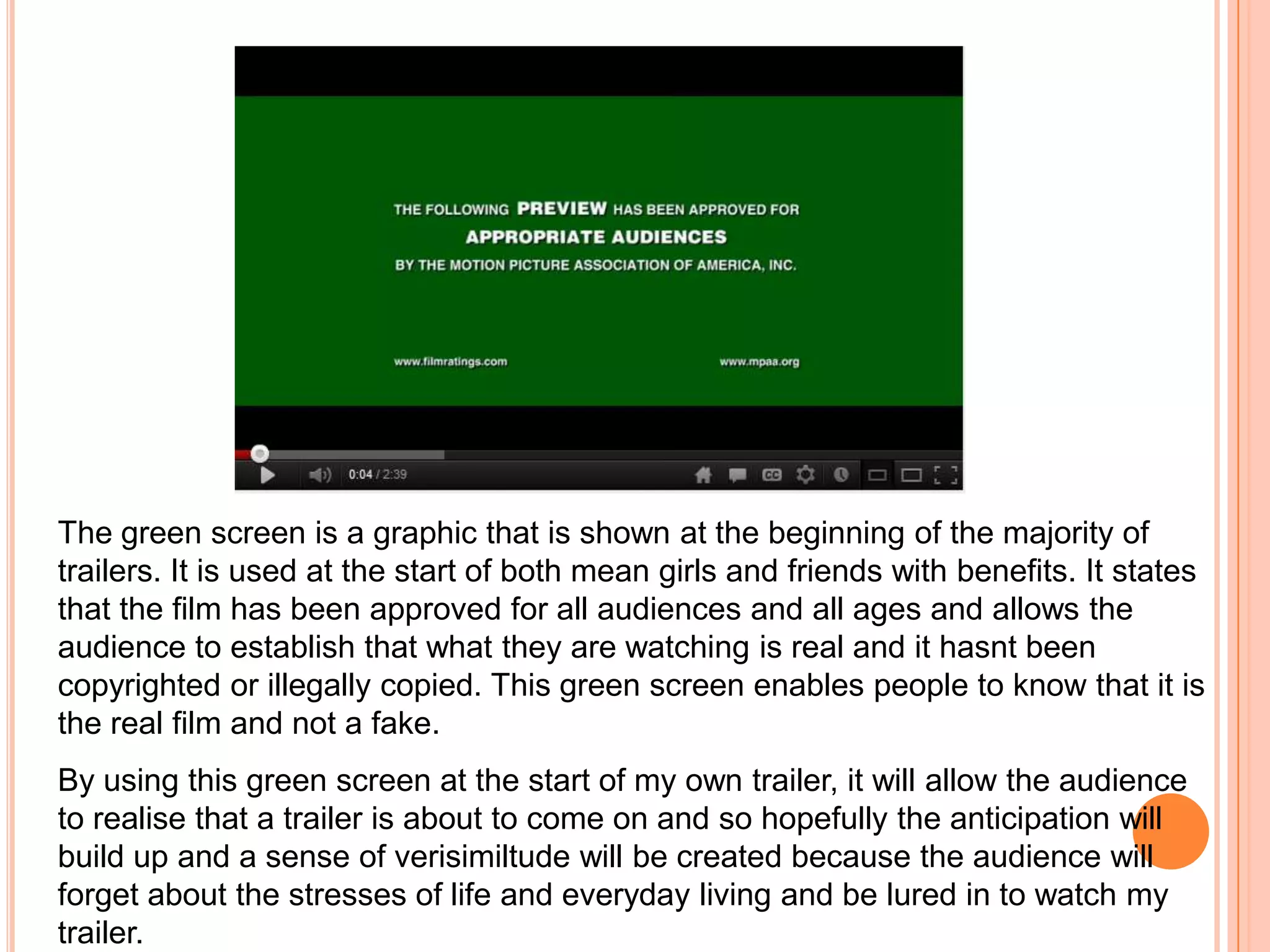 The green screen is a graphic that is shown at the beginning of the majority of
trailers. It is used at the start of both mean girls and friends with benefits. It states
that the film has been approved for all audiences and all ages and allows the
audience to establish that what they are watching is real and it hasnt been
copyrighted or illegally copied. This green screen enables people to know that it is
the real film and not a fake.
By using this green screen at the start of my own trailer, it will allow the audience
to realise that a trailer is about to come on and so hopefully the anticipation will
build up and a sense of verisimiltude will be created because the audience will
forget about the stresses of life and everyday living and be lured in to watch my
trailer.
 