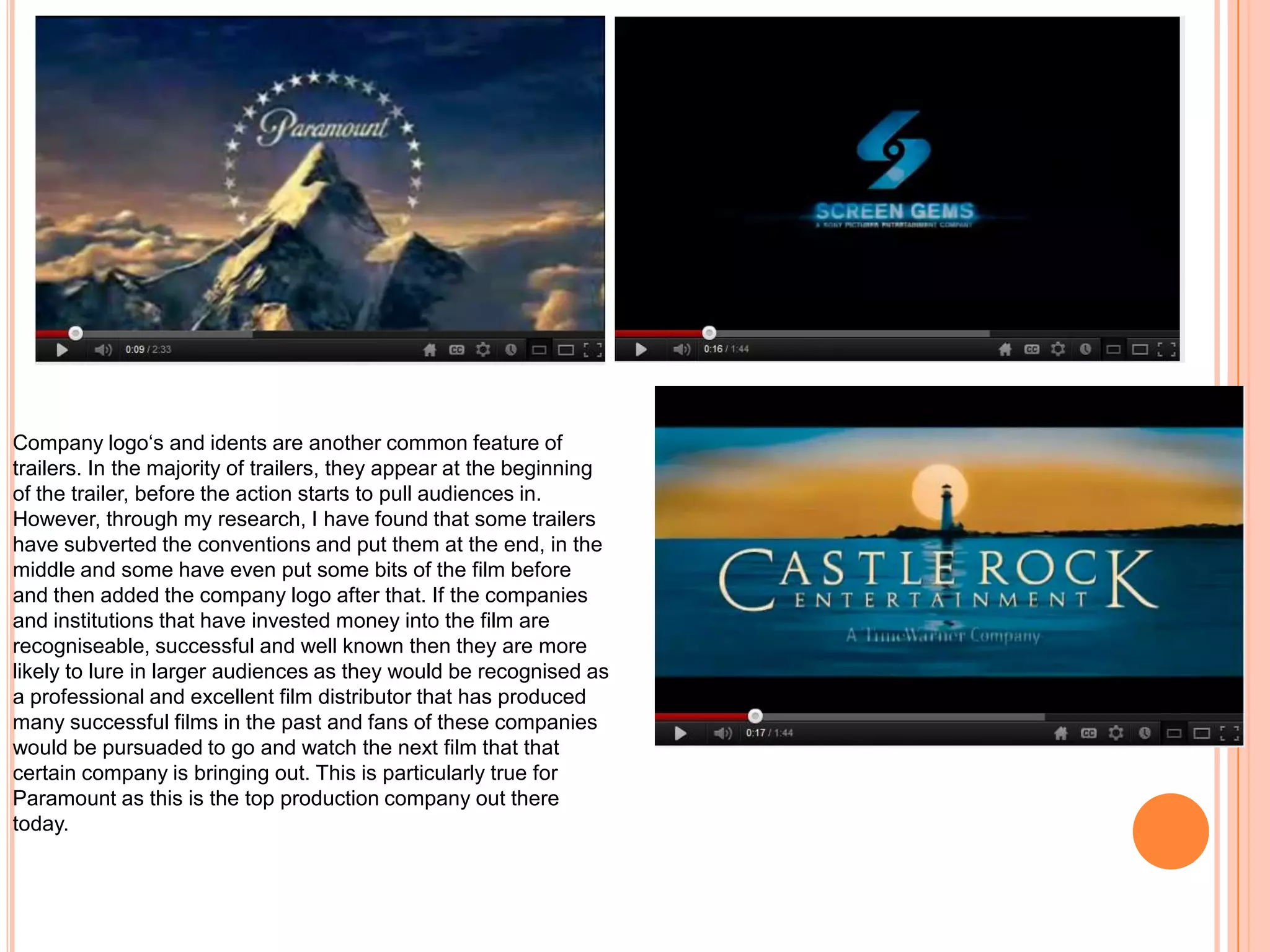 Company logo‘s and idents are another common feature of
trailers. In the majority of trailers, they appear at the beginning
of the trailer, before the action starts to pull audiences in.
However, through my research, I have found that some trailers
have subverted the conventions and put them at the end, in the
middle and some have even put some bits of the film before
and then added the company logo after that. If the companies
and institutions that have invested money into the film are
recogniseable, successful and well known then they are more
likely to lure in larger audiences as they would be recognised as
a professional and excellent film distributor that has produced
many successful films in the past and fans of these companies
would be pursuaded to go and watch the next film that that
certain company is bringing out. This is particularly true for
Paramount as this is the top production company out there
today.
 