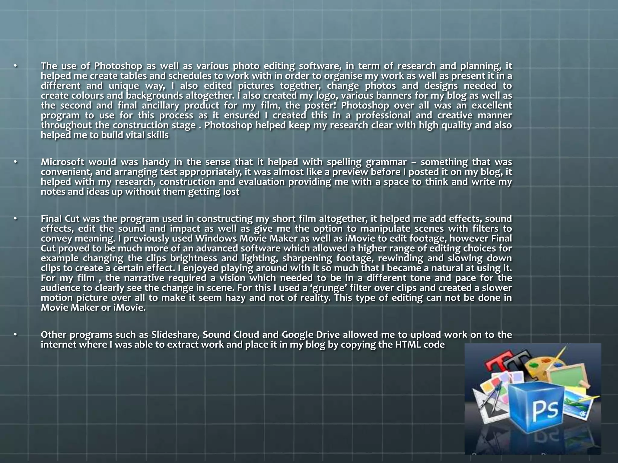 • The use of Photoshop as well as various photo editing software, in term of research and planning, it
helped me create tables and schedules to work with in order to organise my work as well as present it in a
different and unique way, I also edited pictures together, change photos and designs needed to
create colours and backgrounds altogether. I also created my logo, various banners for my blog as well as
the second and final ancillary product for my film, the poster! Photoshop over all was an excellent
program to use for this process as it ensured I created this in a professional and creative manner
throughout the construction stage . Photoshop helped keep my research clear with high quality and also
helped me to build vital skills
• Microsoft would was handy in the sense that it helped with spelling grammar – something that was
convenient, and arranging test appropriately, it was almost like a preview before I posted it on my blog, it
helped with my research, construction and evaluation providing me with a space to think and write my
notes and ideas up without them getting lost
• Final Cut was the program used in constructing my short film altogether, it helped me add effects, sound
effects, edit the sound and impact as well as give me the option to manipulate scenes with filters to
convey meaning. I previously used Windows Movie Maker as well as iMovie to edit footage, however Final
Cut proved to be much more of an advanced software which allowed a higher range of editing choices for
example changing the clips brightness and lighting, sharpening footage, rewinding and slowing down
clips to create a certain effect. I enjoyed playing around with it so much that I became a natural at using it.
For my film , the narrative required a vision which needed to be in a different tone and pace for the
audience to clearly see the change in scene. For this I used a ‘grunge’ filter over clips and created a slower
motion picture over all to make it seem hazy and not of reality. This type of editing can not be done in
Movie Maker or iMovie.
• Other programs such as Slideshare, Sound Cloud and Google Drive allowed me to upload work on to the
internet where I was able to extract work and place it in my blog by copying the HTML code
 