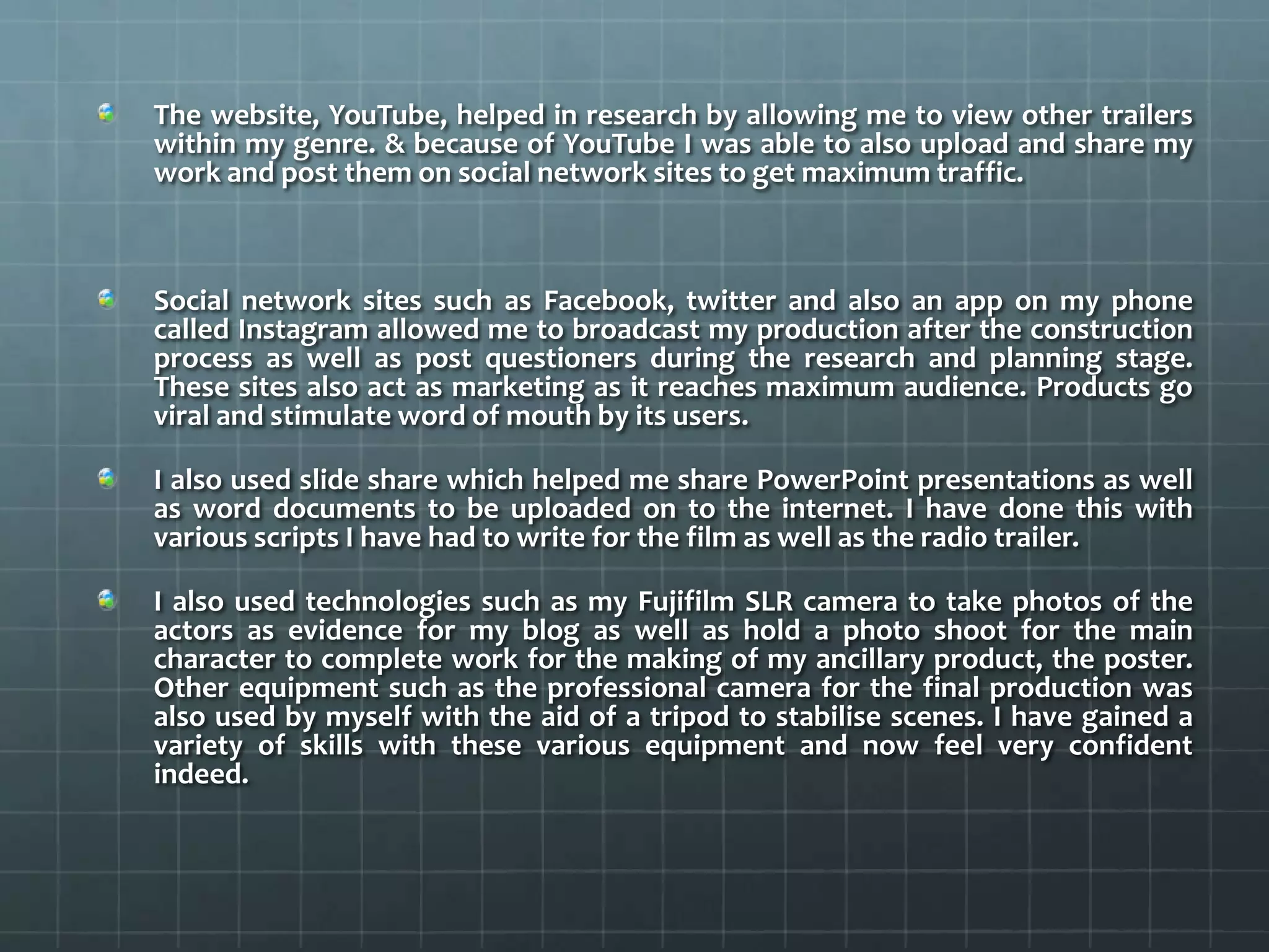 The website, YouTube, helped in research by allowing me to view other trailers
within my genre. & because of YouTube I was able to also upload and share my
work and post them on social network sites to get maximum traffic.
Social network sites such as Facebook, twitter and also an app on my phone
called Instagram allowed me to broadcast my production after the construction
process as well as post questioners during the research and planning stage.
These sites also act as marketing as it reaches maximum audience. Products go
viral and stimulate word of mouth by its users.
I also used slide share which helped me share PowerPoint presentations as well
as word documents to be uploaded on to the internet. I have done this with
various scripts I have had to write for the film as well as the radio trailer.
I also used technologies such as my Fujifilm SLR camera to take photos of the
actors as evidence for my blog as well as hold a photo shoot for the main
character to complete work for the making of my ancillary product, the poster.
Other equipment such as the professional camera for the final production was
also used by myself with the aid of a tripod to stabilise scenes. I have gained a
variety of skills with these various equipment and now feel very confident
indeed.
 