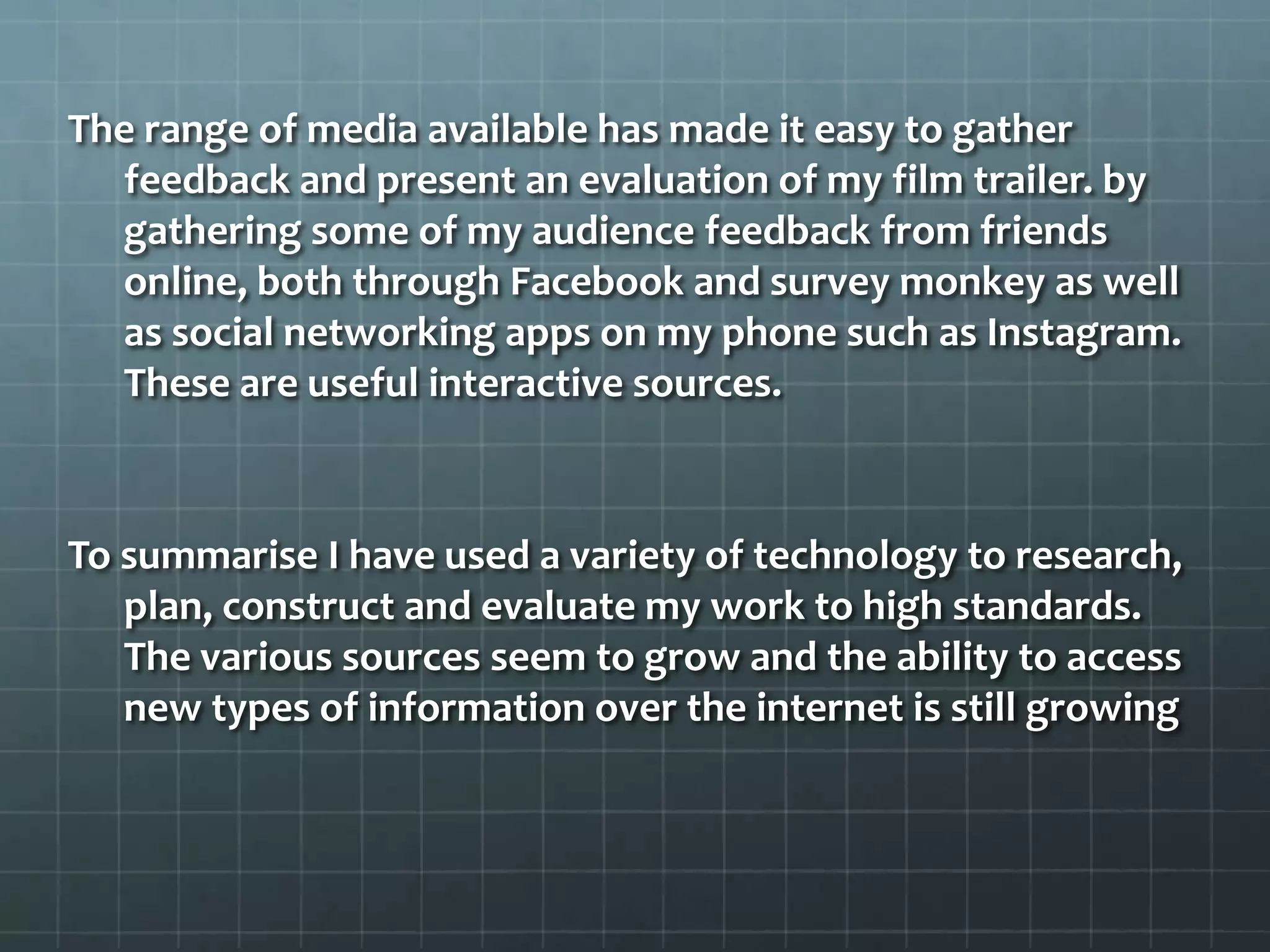 The range of media available has made it easy to gather
feedback and present an evaluation of my film trailer. by
gathering some of my audience feedback from friends
online, both through Facebook and survey monkey as well
as social networking apps on my phone such as Instagram.
These are useful interactive sources.
To summarise I have used a variety of technology to research,
plan, construct and evaluate my work to high standards.
The various sources seem to grow and the ability to access
new types of information over the internet is still growing
 