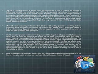 • The use of Photoshop as well as various photo editing software, in term of research and planning, it
helped me create tables and schedules to work with in order to organise my work as well as present it in a
different and unique way, I also edited pictures together, change photos and designs needed to
create colours and backgrounds altogether. I also created my logo, various banners for my blog as well as
the second and final ancillary product for my film, the poster! Photoshop over all was an excellent
program to use for this process as it ensured I created this in a professional and creative manner
throughout the construction stage . Photoshop helped keep my research clear with high quality and also
helped me to build vital skills
• Microsoft would was handy in the sense that it helped with spelling grammar – something that was
convenient, and arranging test appropriately, it was almost like a preview before I posted it on my blog, it
helped with my research, construction and evaluation providing me with a space to think and write my
notes and ideas up without them getting lost
• Final Cut was the program used in constructing my short film altogether, it helped me add effects, sound
effects, edit the sound and impact as well as give me the option to manipulate scenes with filters to
convey meaning. I previously used Windows Movie Maker as well as iMovie to edit footage, however Final
Cut proved to be much more of an advanced software which allowed a higher range of editing choices for
example changing the clips brightness and lighting, sharpening footage, rewinding and slowing down
clips to create a certain effect. I enjoyed playing around with it so much that I became a natural at using it.
For my film , the narrative required a vision which needed to be in a different tone and pace for the
audience to clearly see the change in scene. For this I used a ‘grunge’ filter over clips and created a slower
motion picture over all to make it seem hazy and not of reality. This type of editing can not be done in
Movie Maker or iMovie.
• Other programs such as Slideshare, Sound Cloud and Google Drive allowed me to upload work on to the
internet where I was able to extract work and place it in my blog by copying the HTML code
 