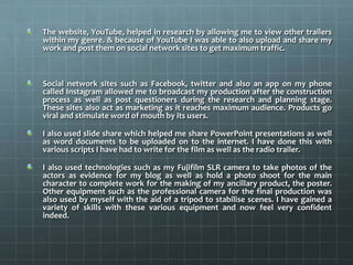 The website, YouTube, helped in research by allowing me to view other trailers
within my genre. & because of YouTube I was able to also upload and share my
work and post them on social network sites to get maximum traffic.
Social network sites such as Facebook, twitter and also an app on my phone
called Instagram allowed me to broadcast my production after the construction
process as well as post questioners during the research and planning stage.
These sites also act as marketing as it reaches maximum audience. Products go
viral and stimulate word of mouth by its users.
I also used slide share which helped me share PowerPoint presentations as well
as word documents to be uploaded on to the internet. I have done this with
various scripts I have had to write for the film as well as the radio trailer.
I also used technologies such as my Fujifilm SLR camera to take photos of the
actors as evidence for my blog as well as hold a photo shoot for the main
character to complete work for the making of my ancillary product, the poster.
Other equipment such as the professional camera for the final production was
also used by myself with the aid of a tripod to stabilise scenes. I have gained a
variety of skills with these various equipment and now feel very confident
indeed.
 
