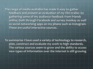 The range of media available has made it easy to gather
feedback and present an evaluation of my film trailer. by
gathering some of my audience feedback from friends
online, both through Facebook and survey monkey as well
as social networking apps on my phone such as Instagram.
These are useful interactive sources.
To summarise I have used a variety of technology to research,
plan, construct and evaluate my work to high standards.
The various sources seem to grow and the ability to access
new types of information over the internet is still growing
 