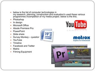  below is the list of computer technologies in
    my research, planning, construction and evaluation's used these various
    programmes incompletion of my media project. below is the this;
   Photoshop
   In design
   Microsoft Office
   Abode Premiere Pro
   PowerPoint
   Slide share
   Survey Monkey – questionnaire
   YouTube
   Timeline
   Facebook and Twitter
   Matrix
   Filming Equipment
 