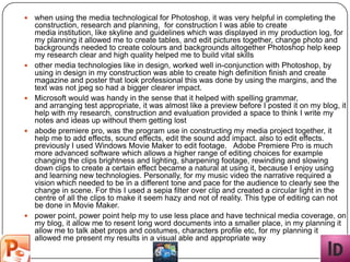    when using the media technological for Photoshop, it was very helpful in completing the
    construction, research and planning, for construction I was able to create
    media institution, like skyline and guidelines which was displayed in my production log, for
    my planning it allowed me to create tables, and edit pictures together, change photo and
    backgrounds needed to create colours and backgrounds altogether Photoshop help keep
    my research clear and high quality helped me to build vital skills
   other media technologies like in design, worked well in-conjunction with Photoshop, by
    using in design in my construction was able to create high definition finish and create
    magazine and poster that look professional this was done by using the margins, and the
    text was not jpeg so had a bigger clearer impact.
   Microsoft would was handy in the sense that it helped with spelling grammar,
    and arranging test appropriate, it was almost like a preview before I posted it on my blog, it
    help with my research, construction and evaluation provided a space to think I write my
    notes and ideas up without them getting lost
   abode premiere pro, was the program use in constructing my media project together, it
    help me to add effects, sound effects, edit the sound add impact. also to edit effects.
    previously I used Windows Movie Maker to edit footage. Adobe Premiere Pro is much
    more advanced software which allows a higher range of editing choices for example
    changing the clips brightness and lighting, sharpening footage, rewinding and slowing
    down clips to create a certain effect became a natural at using it, because I enjoy using
    and learning new technologies. Personally, for my music video the narrative required a
    vision which needed to be in a different tone and pace for the audience to clearly see the
    change in scene. For this I used a sepia filter over clip and created a circular light in the
    centre of all the clips to make it seem hazy and not of reality. This type of editing can not
    be done in Movie Maker.
   power point, power point help my to use less place and have technical media coverage, on
    my blog, it allow me to resent long word documents into a smaller place, in my planning it
    allow me to talk abet props and costumes, characters profile etc, for my planning it
    allowed me present my results in a visual able and appropriate way
 
