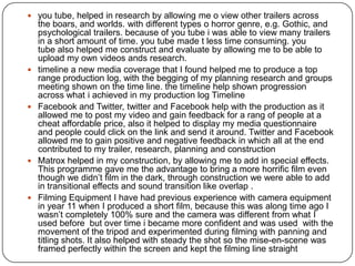  you tube, helped in research by allowing me o view other trailers across
    the boars, and worlds. with different types o horror genre, e.g. Gothic, and
    psychological trailers. because of you tube i was able to view many trailers
    in a short amount of time. you tube made t less time consuming. you
    tube also helped me construct and evaluate by allowing me to be able to
    upload my own videos ands research.
   timeline a new media coverage that I found helped me to produce a top
    range production log, with the begging of my planning research and groups
    meeting shown on the time line. the timeline help shown progression
    across what i achieved in my production log Timeline
   Facebook and Twitter, twitter and Facebook help with the production as it
    allowed me to post my video and gain feedback for a rang of people at a
    cheat affordable price, also it helped to display my media questionnaire
    and people could click on the link and send it around. Twitter and Facebook
    allowed me to gain positive and negative feedback in which all at the end
    contributed to my trailer, research, planning and construction
   Matrox helped in my construction, by allowing me to add in special effects.
    This programme gave me the advantage to bring a more horrific film even
    though we didn’t film in the dark, through construction we were able to add
    in transitional effects and sound transition like overlap .
   Filming Equipment I have had previous experience with camera equipment
    in year 11 when I produced a short film, because this was along time ago I
    wasn’t completely 100% sure and the camera was different from what I
    used before but over time i became more confident and was used with the
    movement of the tripod and experimented during filming with panning and
    titling shots. It also helped with steady the shot so the mise-en-scene was
    framed perfectly within the screen and kept the filming line straight
 