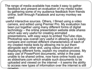 The range of media available has made it easy to gather
  feedback and present an evaluation of my media trailer.
  by gathering some of my audience feedback from friends
  online, both through Facebook and survey monkey we
  used
useful interactive sources. Others, I filmed using a video
  camera, and edited using Premier Pro. My evaluation has
  been put together using many different forms of digital
  technology – the online presentation website slide shares
  which was very useful for creating animated
  presentations, with easy ways to embed YouTube clips.
  Photoshop was overall very useful in allowing us to easily
  compare and contrast different characteristics of each of
  my created media texts by allowing me to put them
  alongside each other and, using colour selection and
  displaying different fonts, explain my creative process. My
  easy use of PowerPoint documents, whilst in the past
  unable to be shared online, now have online hosts such
  as slideshare.com which enable such documents to be
  uploaded and viewed on the internet – it seems the ability
  to access new types of information over the internet is still
 