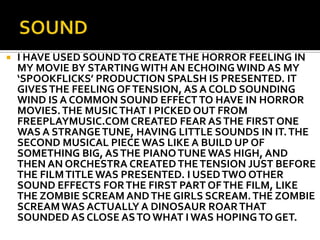    I HAVE USED SOUND TO CREATE THE HORROR FEELING IN
    MY MOVIE BY STARTING WITH AN ECHOING WIND AS MY
    ‘SPOOKFLICKS’ PRODUCTION SPALSH IS PRESENTED. IT
    GIVES THE FEELING OF TENSION, AS A COLD SOUNDING
    WIND IS A COMMON SOUND EFFECT TO HAVE IN HORROR
    MOVIES. THE MUSIC THAT I PICKED OUT FROM
    FREEPLAYMUSIC.COM CREATED FEAR AS THE FIRST ONE
    WAS A STRANGE TUNE, HAVING LITTLE SOUNDS IN IT. THE
    SECOND MUSICAL PIECE WAS LIKE A BUILD UP OF
    SOMETHING BIG, AS THE PIANO TUNE WAS HIGH, AND
    THEN AN ORCHESTRA CREATED THE TENSION JUST BEFORE
    THE FILM TITLE WAS PRESENTED. I USED TWO OTHER
    SOUND EFFECTS FOR THE FIRST PART OF THE FILM, LIKE
    THE ZOMBIE SCREAM AND THE GIRLS SCREAM. THE ZOMBIE
    SCREAM WAS ACTUALLY A DINOSAUR ROAR THAT
    SOUNDED AS CLOSE AS TO WHAT I WAS HOPING TO GET.
 