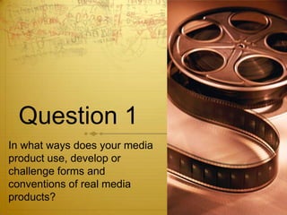 Question 1
In what ways does your media
product use, develop or
challenge forms and
conventions of real media
products?
 