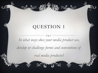 QUESTION 1

 In what ways does your media product use,
develop or challenge forms and conventions of
            real media products?
 
