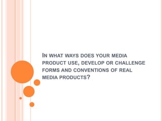 IN WHAT WAYS DOES YOUR MEDIA
PRODUCT USE, DEVELOP OR CHALLENGE
FORMS AND CONVENTIONS OF REAL
MEDIA PRODUCTS?
 