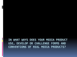 IN WHAT WAYS DOES YOUR MEDIA PRODUCT
USE, DEVELOP OR CHALLENGE FORMS AND
CONVENTIONS OF REAL MEDIA PRODUCTS?
 