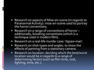  Research on aspects of Mise-en-scene (in regards to
    Paranormal Activity): mise-en-scene used to portray
    the horror conventions.
   Research on a range of conventions of horror –
    additionally, breaking conventions (which is a
    technique used in modern film).
   Research on a real-life murder case: ‘Jigsaw man’.
   Research on shot-types and angles: to show the
    effects of panning from a stationary camera.
   Research on location: deciding which the best/worst
    location would be in regards to a range of
    determining factors (such as film-time, cost,
    lighting, time, etc.).
 