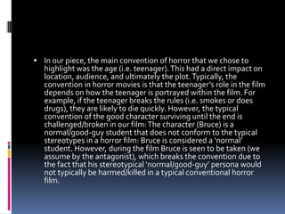  In our piece, the main convention of horror that we chose to
   highlight was the age (i.e. teenager). This had a direct impact on
   location, audience, and ultimately the plot. Typically, the
   convention in horror movies is that the teenager’s role in the film
   depends on how the teenager is portrayed within the film. For
   example, if the teenager breaks the rules (i.e. smokes or does
   drugs), they are likely to die quickly. However, the typical
   convention of the good character surviving until the end is
   challenged/broken in our film: The character (Bruce) is a
   normal/good-guy student that does not conform to the typical
   stereotypes in a horror film: Bruce is considered a ‘normal’
   student. However, during the film Bruce is seen to be taken (we
   assume by the antagonist), which breaks the convention due to
   the fact that his stereotypical ‘normal/good-guy’ persona would
   not typically be harmed/killed in a typical conventional horror
   film.
 