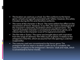  The location we used was a school. Our film conforms to the horror
  genre: schools are typically associated with ‘safety’; however, this safety
  is broken during the film and therefore conforms.
 The name of the character is ‘Bruce’. The name seldom has effect on the
  conventions of horror. However, in our film, the name is stereotypical of
  the character’s nationality (Australian) which is a typical name – this
  ‘typical’ Australian character is conventional of the horror genre, as it
  induces fear as the character is out of his typical environment.
 The film title is ‘Entity’. The name was brought about with inspiration
  from the range of ‘demonic’ film titles (such as ghost). It relates to the
  antagonist in the film, which we assume from the opening is a demon
  (supposedly).
 The costume used was conventional to the horror genre: The
  protagonist (Bruce) wears a student’s outfit (as he is a student). His
  costume compares to the antagonist’s ‘demonic’ cloak and mask, which
  is conventional to horror movies.
 