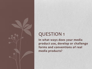 QUESTION 1
In what ways does your media
product use, develop or challenge
forms and conventions of real
media products?
 