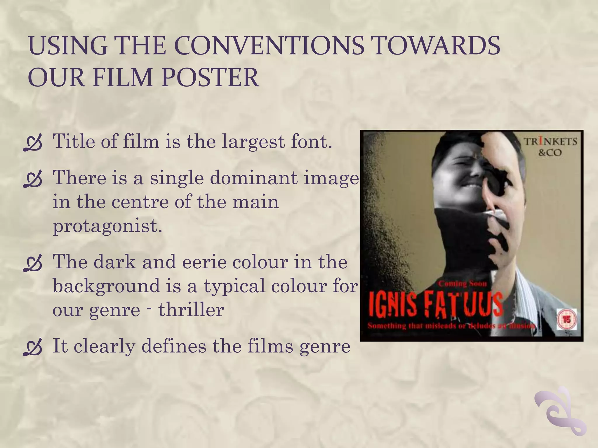 USING THE CONVENTIONS TOWARDS
OUR FILM POSTER

 Title of film is the largest font.
 There is a single dominant image
  in the centre of the main
  protagonist.
 The dark and eerie colour in the
  background is a typical colour for
  our genre - thriller
 It clearly defines the films genre
 