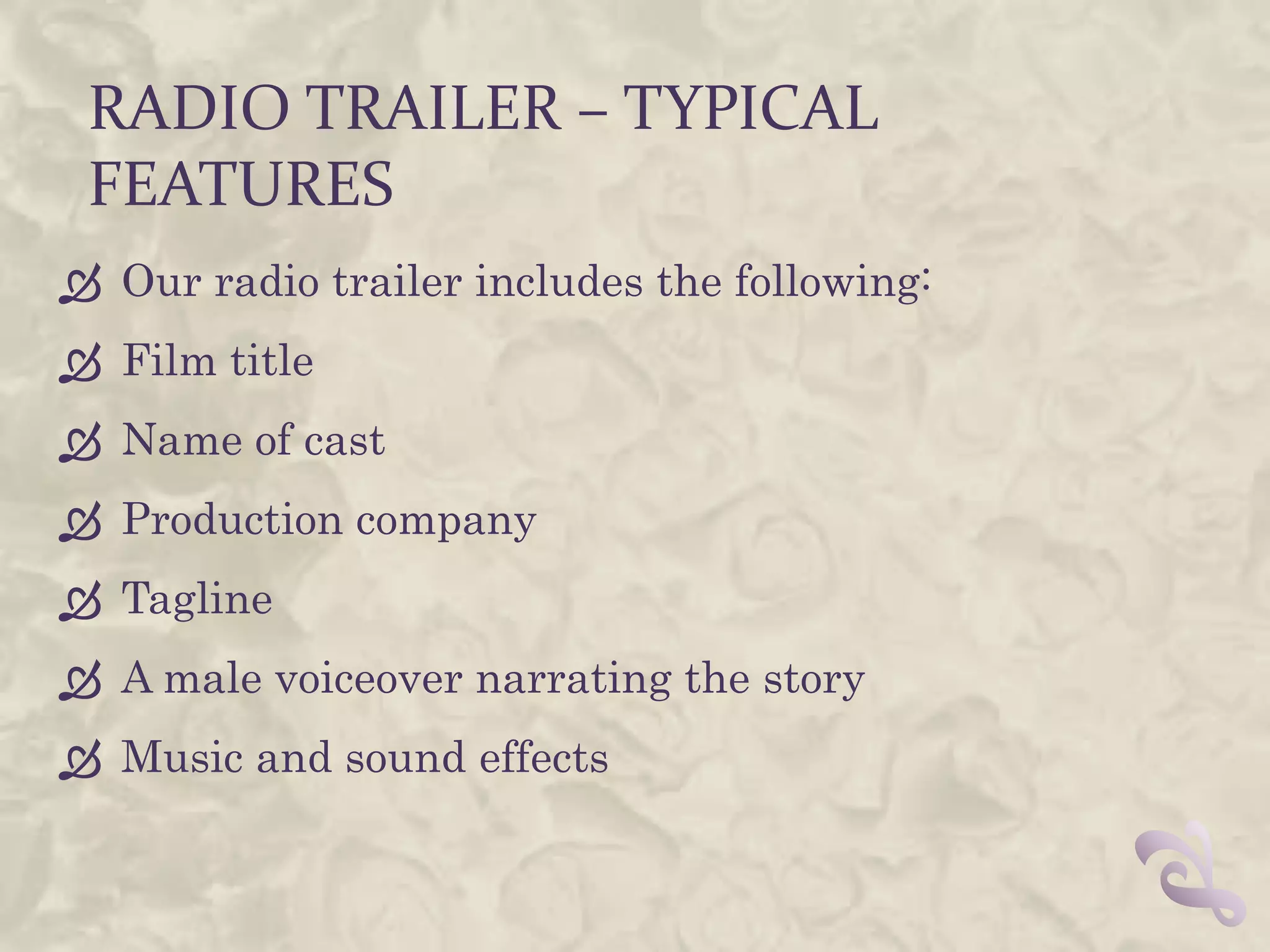 RADIO TRAILER – TYPICAL
 FEATURES
 Our radio trailer includes the following:
 Film title
 Name of cast
 Production company
 Tagline
 A male voiceover narrating the story
 Music and sound effects
 