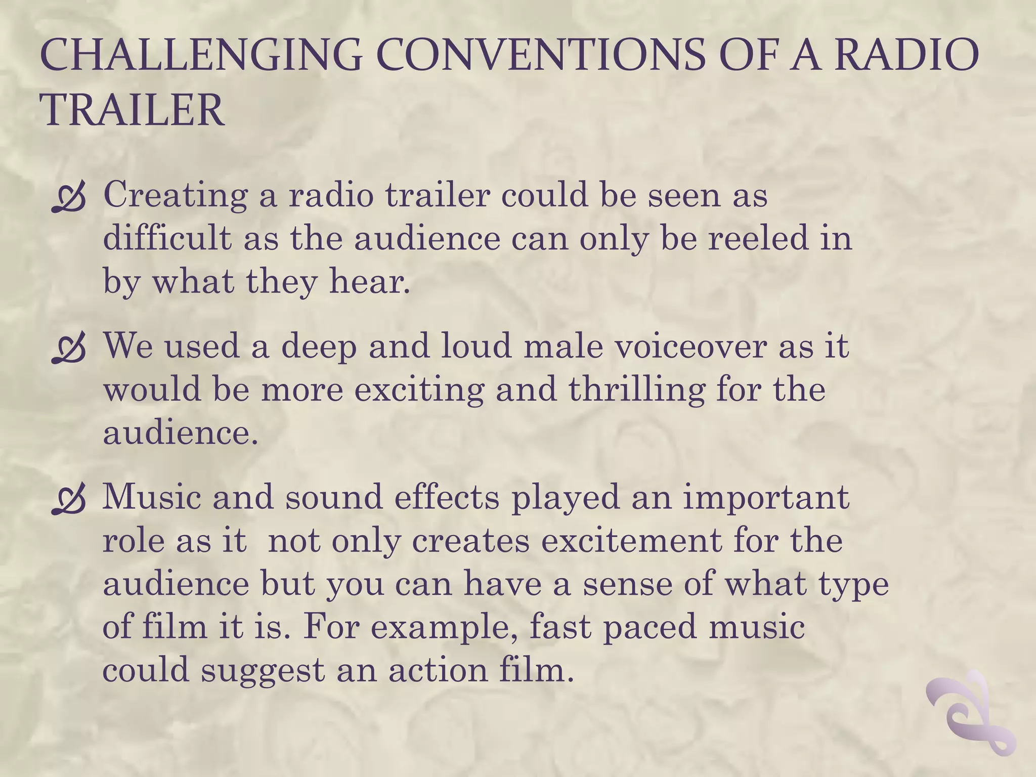 CHALLENGING CONVENTIONS OF A RADIO
TRAILER
 Creating a radio trailer could be seen as
  difficult as the audience can only be reeled in
  by what they hear.
 We used a deep and loud male voiceover as it
  would be more exciting and thrilling for the
  audience.
 Music and sound effects played an important
  role as it not only creates excitement for the
  audience but you can have a sense of what type
  of film it is. For example, fast paced music
  could suggest an action film.
 