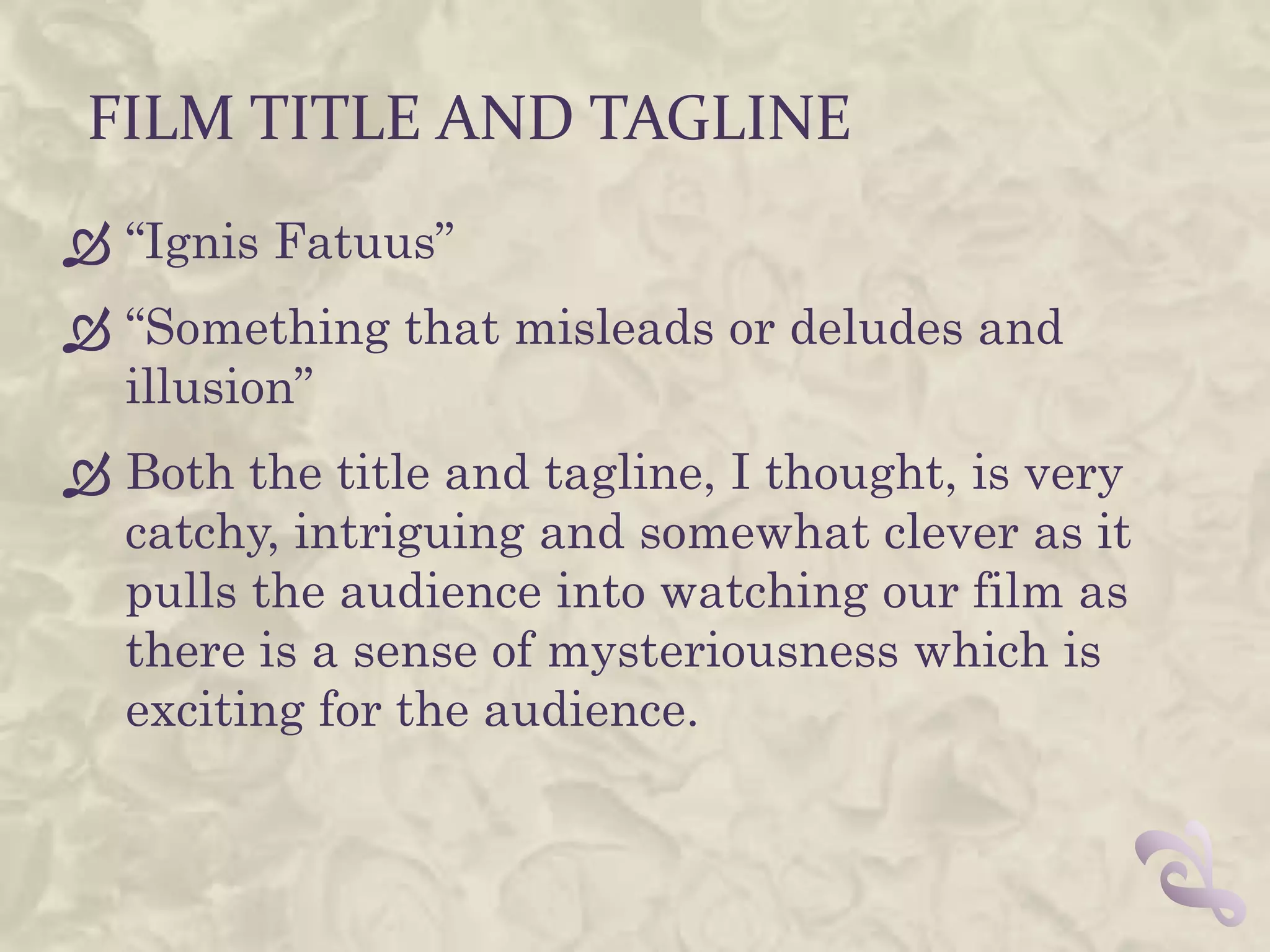 FILM TITLE AND TAGLINE
 “Ignis Fatuus”
 “Something that misleads or deludes and
  illusion”
 Both the title and tagline, I thought, is very
  catchy, intriguing and somewhat clever as it
  pulls the audience into watching our film as
  there is a sense of mysteriousness which is
  exciting for the audience.
 