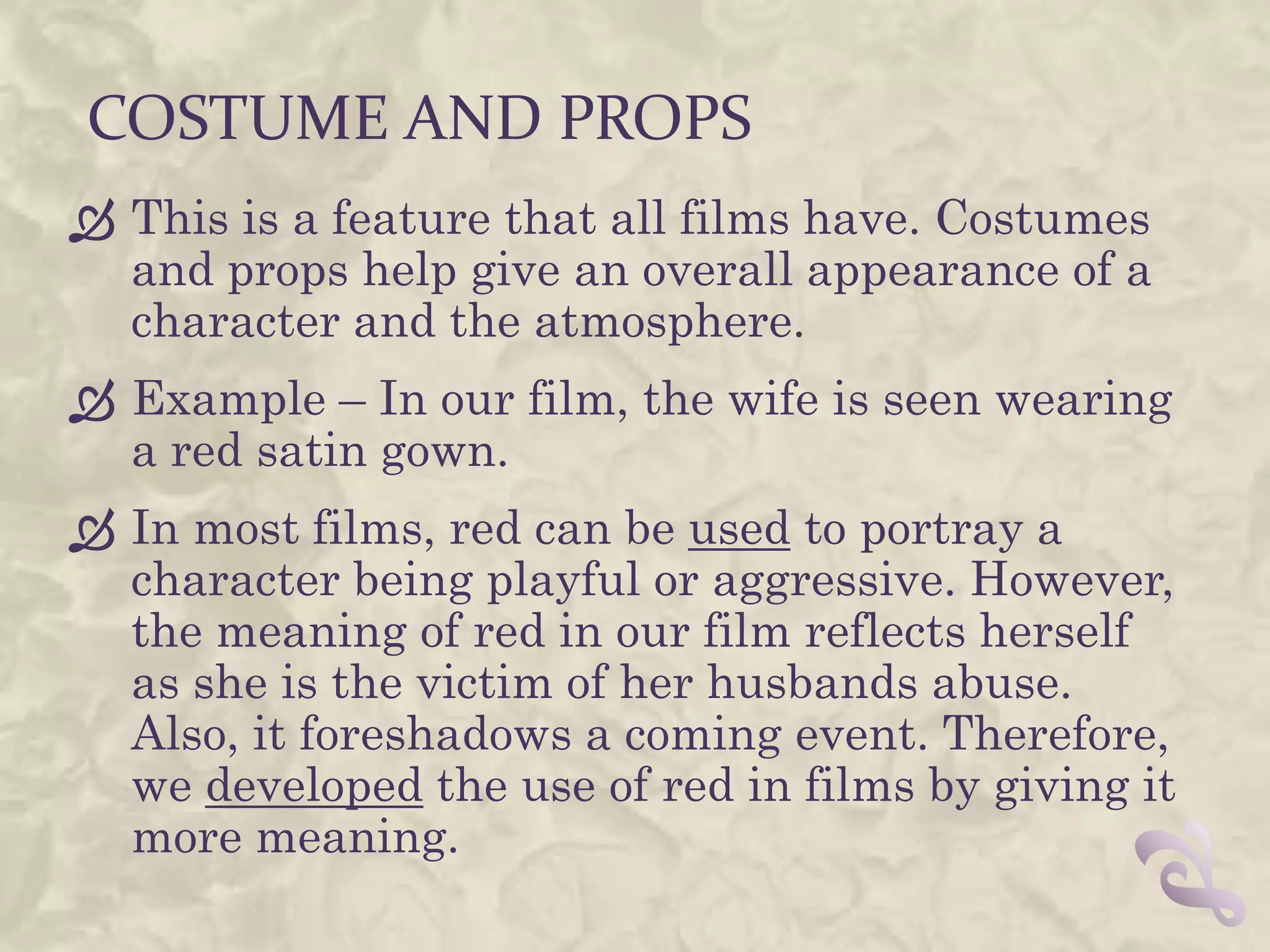 COSTUME AND PROPS
 This is a feature that all films have. Costumes
  and props help give an overall appearance of a
  character and the atmosphere.
 Example – In our film, the wife is seen wearing
  a red satin gown.
 In most films, red can be used to portray a
  character being playful or aggressive. However,
  the meaning of red in our film reflects herself
  as she is the victim of her husbands abuse.
  Also, it foreshadows a coming event. Therefore,
  we developed the use of red in films by giving it
  more meaning.
 